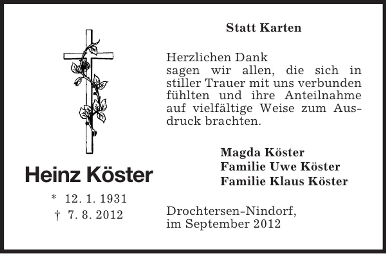 <p>Statt Karten<br />Herzlichen Dank<br />sagen wir allen, die sich in<br />stiller Trauer mit uns verbunden<br />fühlten und ihre Anteilnahme<br />auf vielfältige Weise zum Ausdruck brachten.</p><p>Heinz Köster<br />* 12. 1. 1931<br />† 7. 8. 2012</p><p>Magda Köster<br />Familie Uwe Köster<br />Familie Klaus Köster<br />Drochtersen-Nindorf,<br />im September 2012</p>