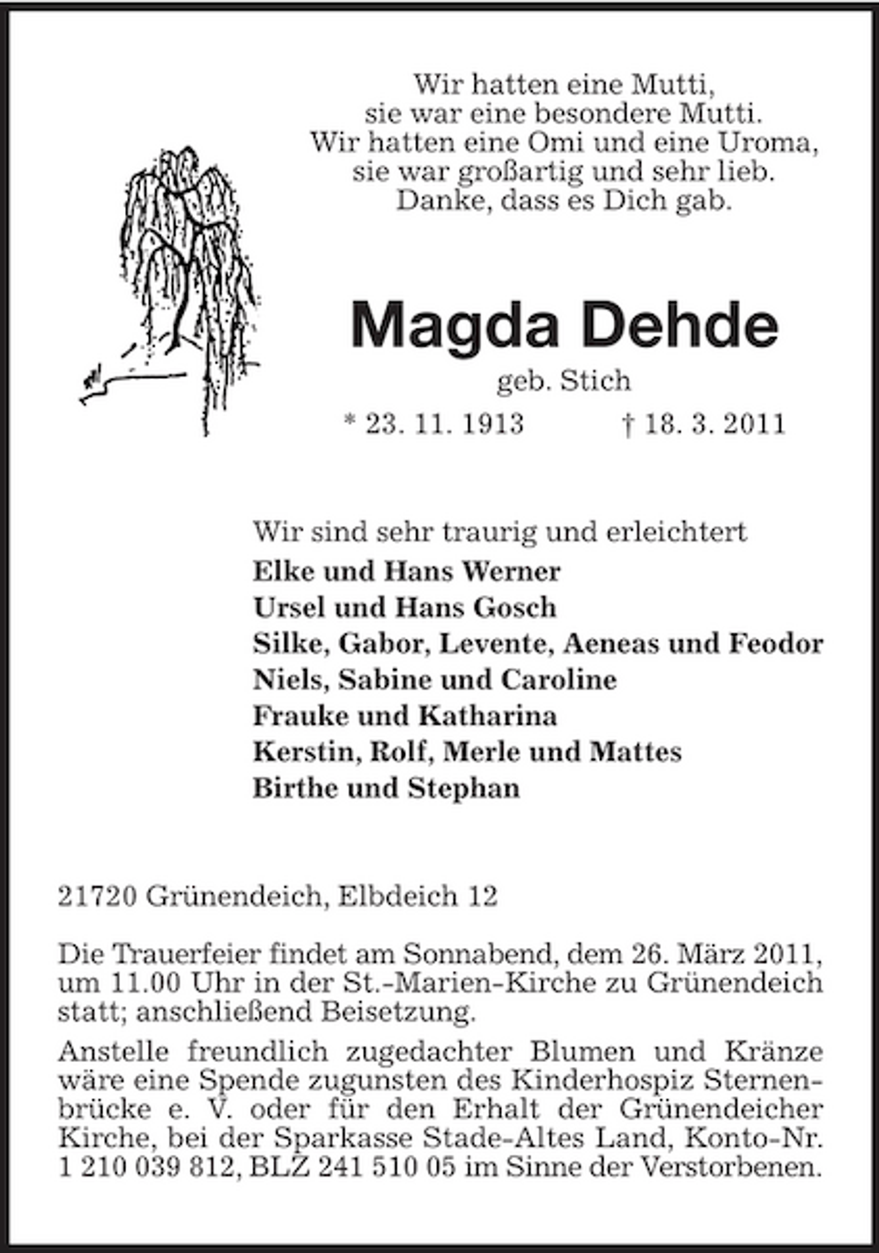 <p>Wir hatten eine Mutti,<br />sie war eine besondere Mutti.<br />Wir hatten eine Omi und eine Uroma,<br />sie war großartig und sehr lieb.<br />Danke, dass es Dich gab.<br />Magda Dehde<br />geb. Stich<br />* 23. 11. 1913 † 18. 3. 2011<br />Wir sind sehr traurig und erleichtert<br />Elke und Hans Werner<br />Ursel und Hans Gosch<br />Silke, Gabor, Levente, Aeneas und Feodor<br />Niels, Sabine und Caroline<br />Frauke und Katharina<br />Kerstin, Rolf, Merle und Mattes<br />Birthe und Stephan<br />21720 Grünendeich, Elbdeich 12</p><p>Die Trauerfeier findet am Sonnabend, dem 26. März 2011,<br />um 11.00 Uhr in der St.-Marien-Kirche zu Grünendeich statt; anschließend Beisetzung.<br />Anstelle freundlich zugedachter Blumen und Kränze wäre eine Spende zugunsten des Kinderhospiz Sternenbrücke e. V. oder für den Erhalt der Grünendeicher<br />Kirche, bei der Sparkasse Stade-Altes Land, Konto-Nr. 1 210 039 812, BLZ 241 510 05 im Sinne der Verstorbenen.</p>