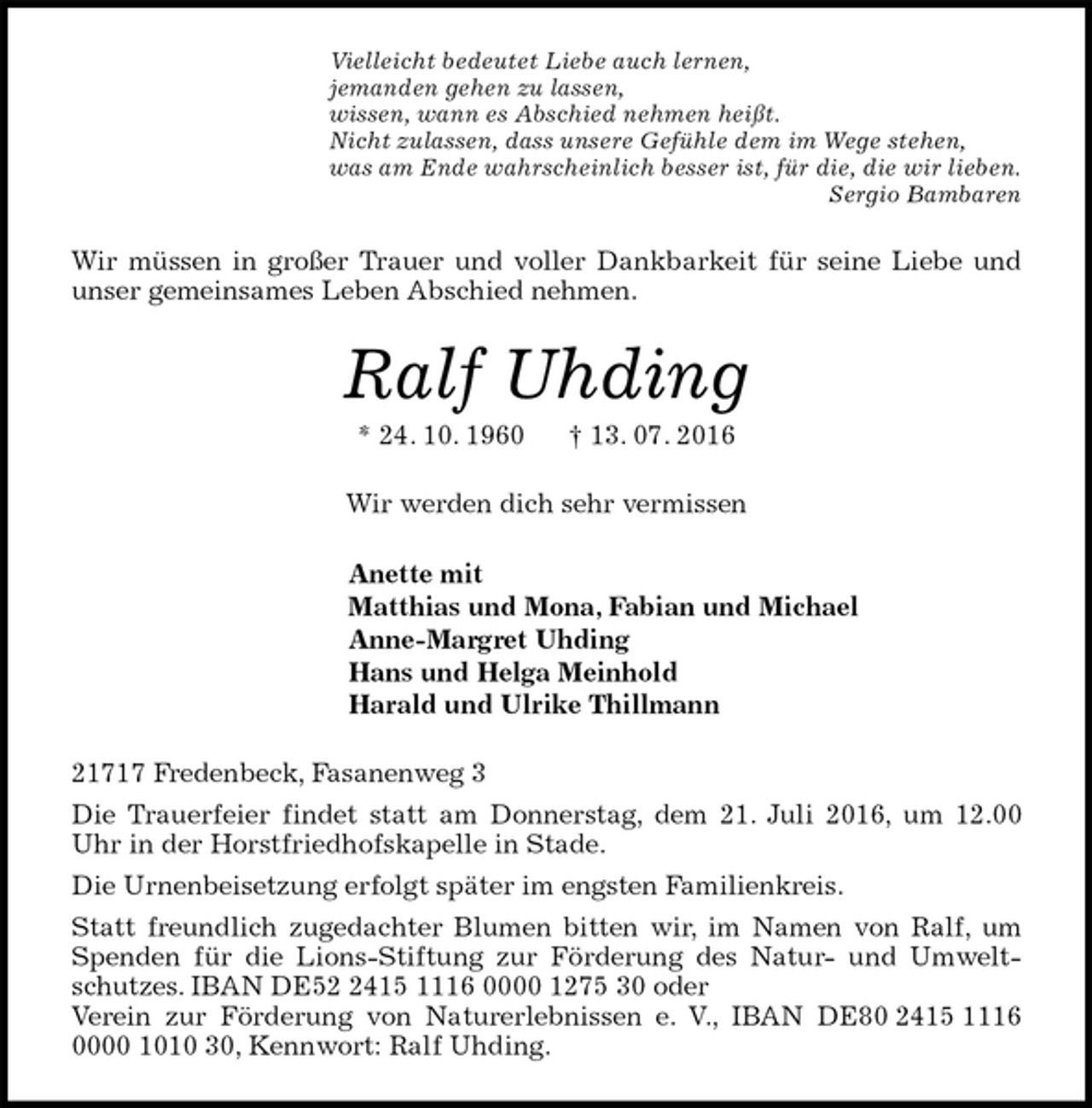 <p>Vielleicht bedeutet Liebe auch lernen,<br />jemanden gehen zu lassen,<br />wissen, wann es Abschied nehmen heißt.<br />Nicht zulassen, dass unsere Gefühle dem im Wege stehen,<br />was am Ende wahrscheinlich besser ist, für die, die wir lieben.<br />Sergio Bambaren<br />Wir müssen in großer Trauer und voller Dankbarkeit für seine Liebe und unser gemeinsames Leben Abschied nehmen.<br />Ralf Uhding<br />* 24. 10. 1960 † 13. 07. 2016<br />Wir werden dich sehr vermissen<br />Anette mit<br />Matthias und Mona, Fabian und Michael<br />Anne-Margret Uhding<br />Hans und Helga Meinhold<br />Harald und Ulrike Thillmann<br />21717 Fredenbeck, Fasanenweg 3<br />Die Trauerfeier findet statt am Donnerstag, dem 21. Juli 2016, um 12.00 Uhr in der Horstfriedhofskapelle in Stade.<br />Die Urnenbeisetzung erfolgt später im engsten Familienkreis.<br />Statt freundlich zugedachter Blumen bitten wir, im Namen von Ralf, um Spenden für die Lions-Stiftung zur Förderung des Natur- und Umweltschutzes. IBAN DE52 2415 1116 0000 1275 30 oder<br />Verein zur Förderung von Naturerlebnissen e. V., IBAN DE80 2415 1116 0000 1010 30, Kennwort: Ralf Uhding.</p>