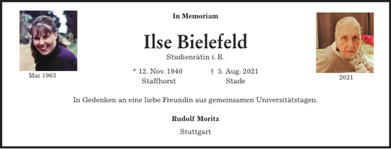 <p>In Memoriam<br />Ilse Bielefeld<br />Studienrätin i. R.<br />* 12. Nov. 1940 † 5. Aug. 2021<br />Staffhorst Stade<br />In Gedenken an eine liebe Freundin aus gemeinsamen Universitätstagen.<br />Rudolf Moritz<br />Stuttgart<br />Mai 1963<br />2021</p>