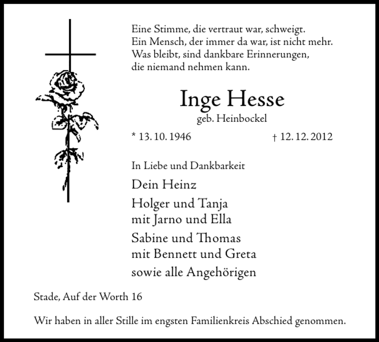 <p>Eine Stimme, die vertraut war, schweigt.<br />Ein Mensch, der immer da war, ist nicht mehr.<br />Was bleibt, sind dankbare Erinnerungen,<br />die niemand nehmen kann.</p><p>Inge Hesse<br />geb. Heinbockel<br />* 13. 10. 1946</p><p>† 12. 12. 2012</p><p>In Liebe und Dankbarkeit</p><p>Dein Heinz<br />Holger und Tanja<br />mit Jarno und Ella<br />Sabine und Thomas<br />mit Bennett und Greta<br />sowie alle Angehörigen<br />Stade, Auf der Worth 16<br />Wir haben in aller Stille im engsten Familienkreis Abschied genommen.</p>