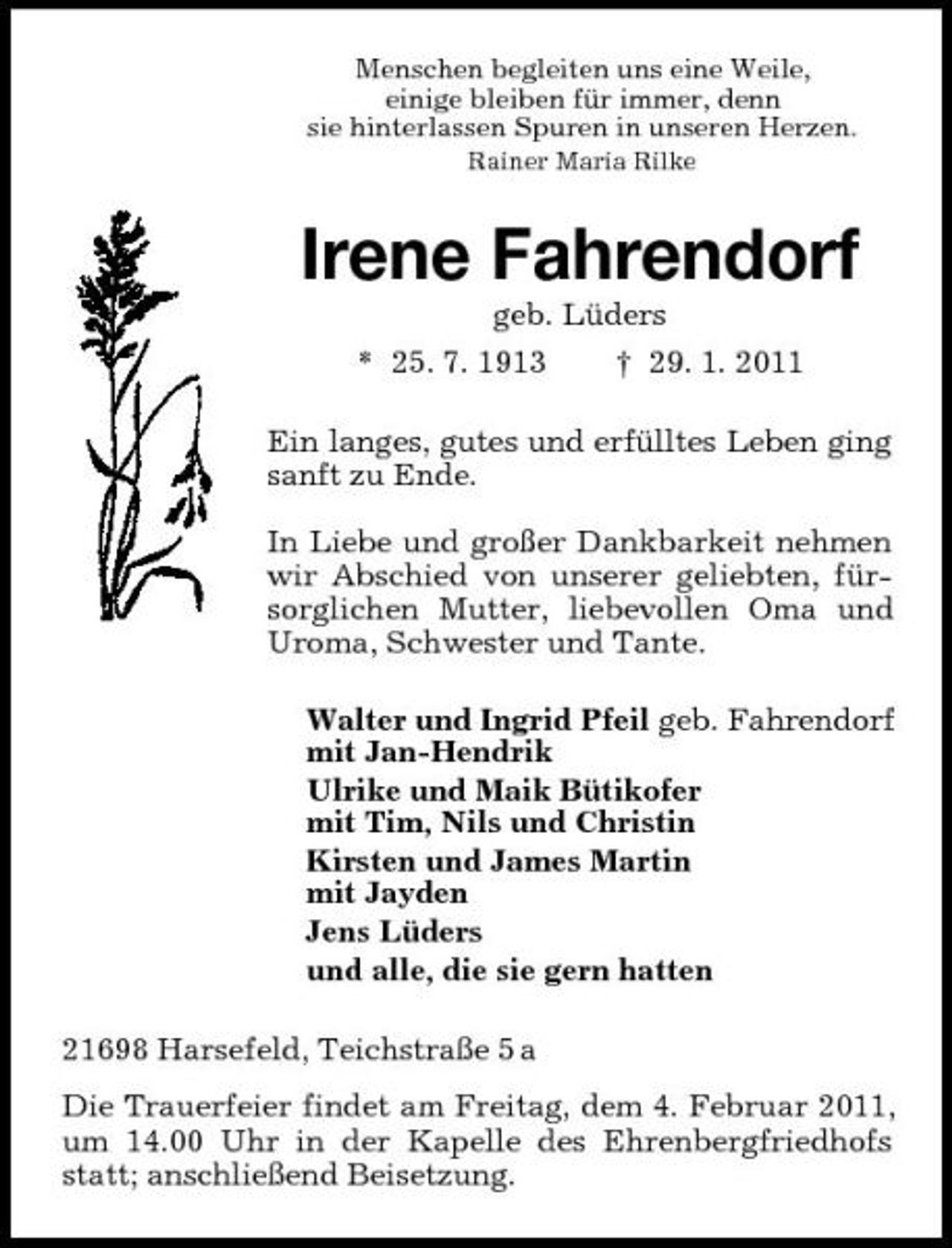 <p>Menschen begleiten uns eine Weile,<br />einige bleiben für immer, denn<br />sie hinterlassen Spuren in unseren Herzen.<br />Rainer Maria Rilke<br />Irene Fahrendorf<br />geb. Lüders<br />* 25. 7. 1913 † 29. 1. 2011<br />Ein langes, gutes und erfülltes Leben ging sanft zu Ende.</p><p>In Liebe und großer Dankbarkeit nehmen wir Abschied von unserer geliebten, fürsorglichen Mutter, liebevollen Oma und Uroma, Schwester und Tante.<br />Walter und Ingrid Pfeil geb. Fahrendorf<br />mit Jan-Hendrik<br />Ulrike und Maik Bütikofer<br />mit Tim, Nils und Christin<br />Kirsten und James Martin<br />mit Jayden<br />Jens Lüders<br />und alle, die sie gern hatten<br />21698 Harsefeld, Teichstraße 5 a<br />Die Trauerfeier findet am Freitag, dem 4. Februar 2011, um 14.00 Uhr in der Kapelle des Ehrenbergfriedhofs statt; anschließend Beisetzung.</p>
