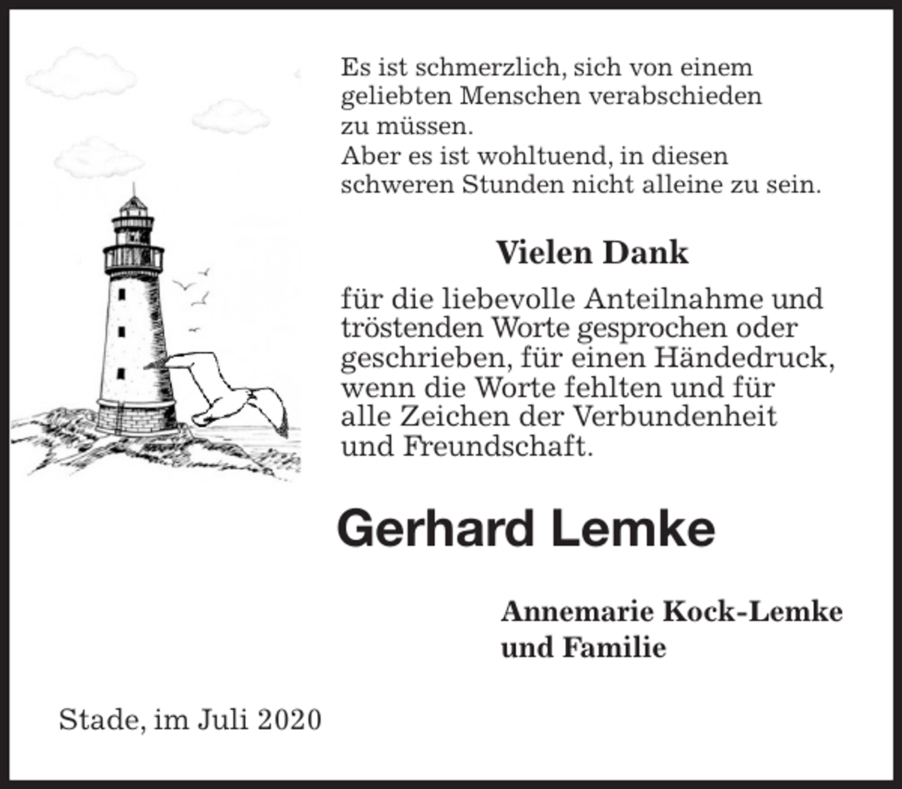 <p>Es ist schmerzlich, sich von einem<br />geliebten Menschen verabschieden<br />zu müssen.<br />Aber es ist wohltuend, in diesen<br />schweren Stunden nicht alleine zu sein.<br />Vielen Dank<br />für die liebevolle Anteilnahme und<br />tröstenden Worte gesprochen oder<br />geschrieben, für einen Händedruck,<br />wenn die Worte fehlten und für<br />alle Zeichen der Verbundenheit<br />und Freundschaft.<br />Gerhard Lemke<br />Annemarie Kock-Lemke<br />und Familie<br />Stade, im Juli 2020</p>