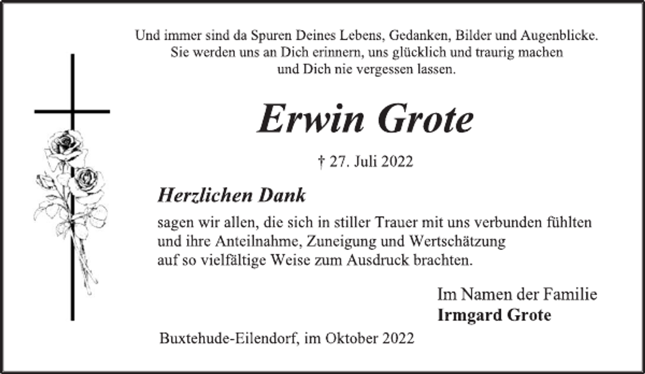 <p>Und immer sind da Spuren deines Lebens, Gedanken, Bilder und Augenblicke.<br />Sie werden uns an Dich erinnern, uns glücklich und traurig machen<br />und Dich nie vergessen lassen.<br />Erwin Grote<br />† 27. Juli 2022<br />Herzlichen Dank<br />sagen wir allen, die sich in stiller Trauer mit uns verbunden fühlten<br />und ihre Anteilnahme, Zuneigung und Wertschätzung<br />auf so vielfältige Weise zum Ausdruck brachten.<br />Im Namen der Familie<br />Irmgard Grote<br />Buxtehude-Eilendorf, Oktober 2022</p>