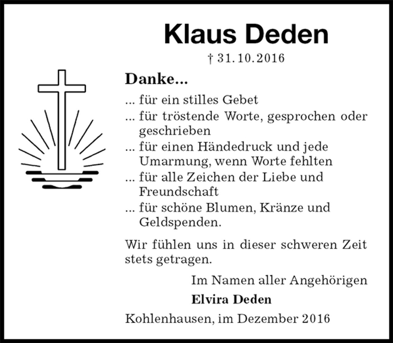 <p>Klaus Deden<br />† 31. 10. 2016<br />Danke...<br />... für ein stilles Gebet<br />... für tröstende Worte, gesprochen oder geschrieben<br />... für einen Händedruck und jede<br />Umarmung, wenn Worte fehlten<br />... für alle Zeichen der Liebe und<br />Freundschaft<br />... für schöne Blumen, Kränze und<br />Geldspenden.<br />Wir fühlen uns in dieser schweren Zeit stets getragen.<br />Im Namen aller Angehörigen<br />Elvira Deden<br />Kohlenhausen, im Dezember 2016</p>
