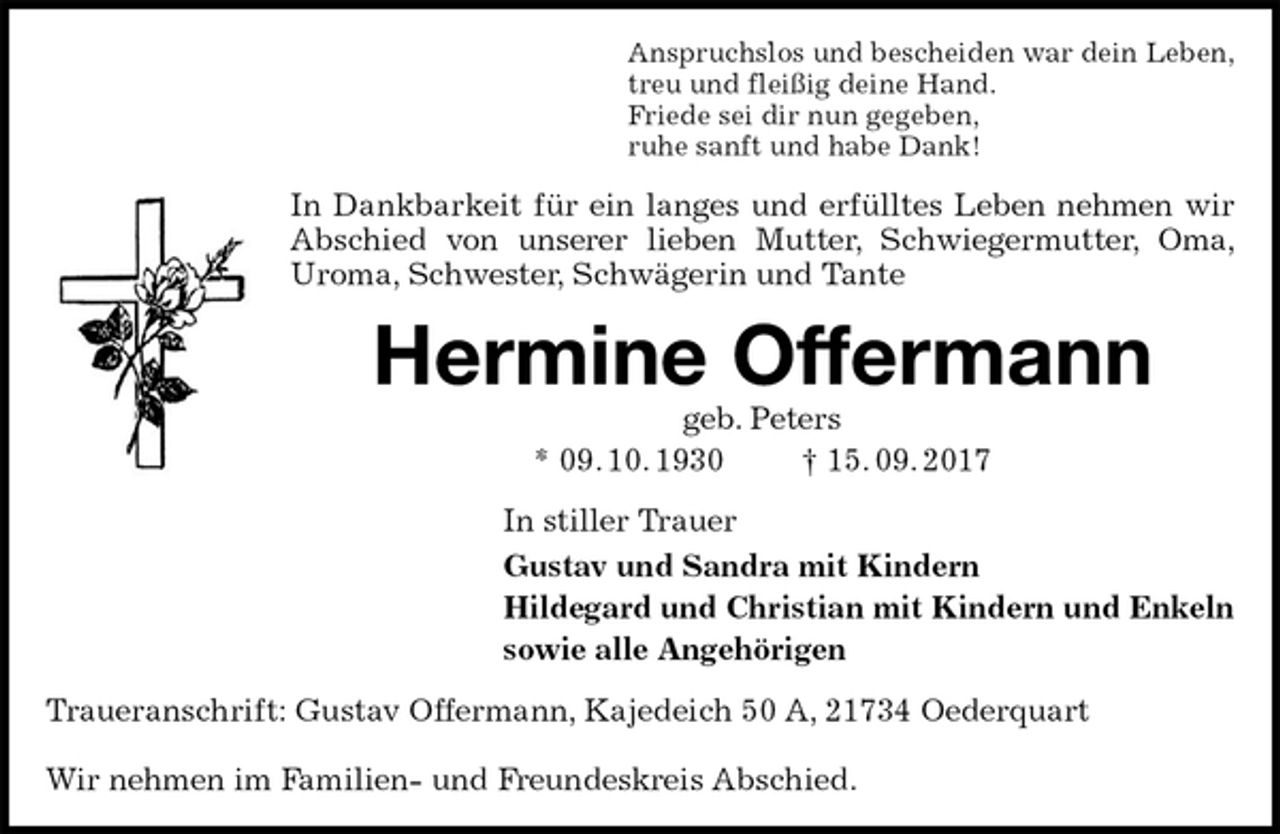 <p>Anspruchslos und bescheiden war dein Leben,<br />treu und fleißig deine Hand.<br />Friede sei dir nun gegeben,<br />ruhe sanft und habe Dank!<br />In Dankbarkeit für ein langes und erfülltes Leben nehmen wir<br />Abschied von unserer lieben Mutter, Schwiegermutter, Oma, Uroma, Schwester, Schwägerin und Tante<br />Hermine Offermann<br />geb. Peters<br />* 09. 10. 1930 † 15. 09. 2017<br />In stiller Trauer<br />Gustav und Sandra mit Kindern<br />Hildegard und Christian mit Kindern und Enkeln<br />sowie alle Angehörigen<br />Traueranschrift: Gustav Offermann, Kajedeich 50 A, 21734 Oederquart</p><p>Wir nehmen im Familien- und Freundeskreis Abschied.</p>