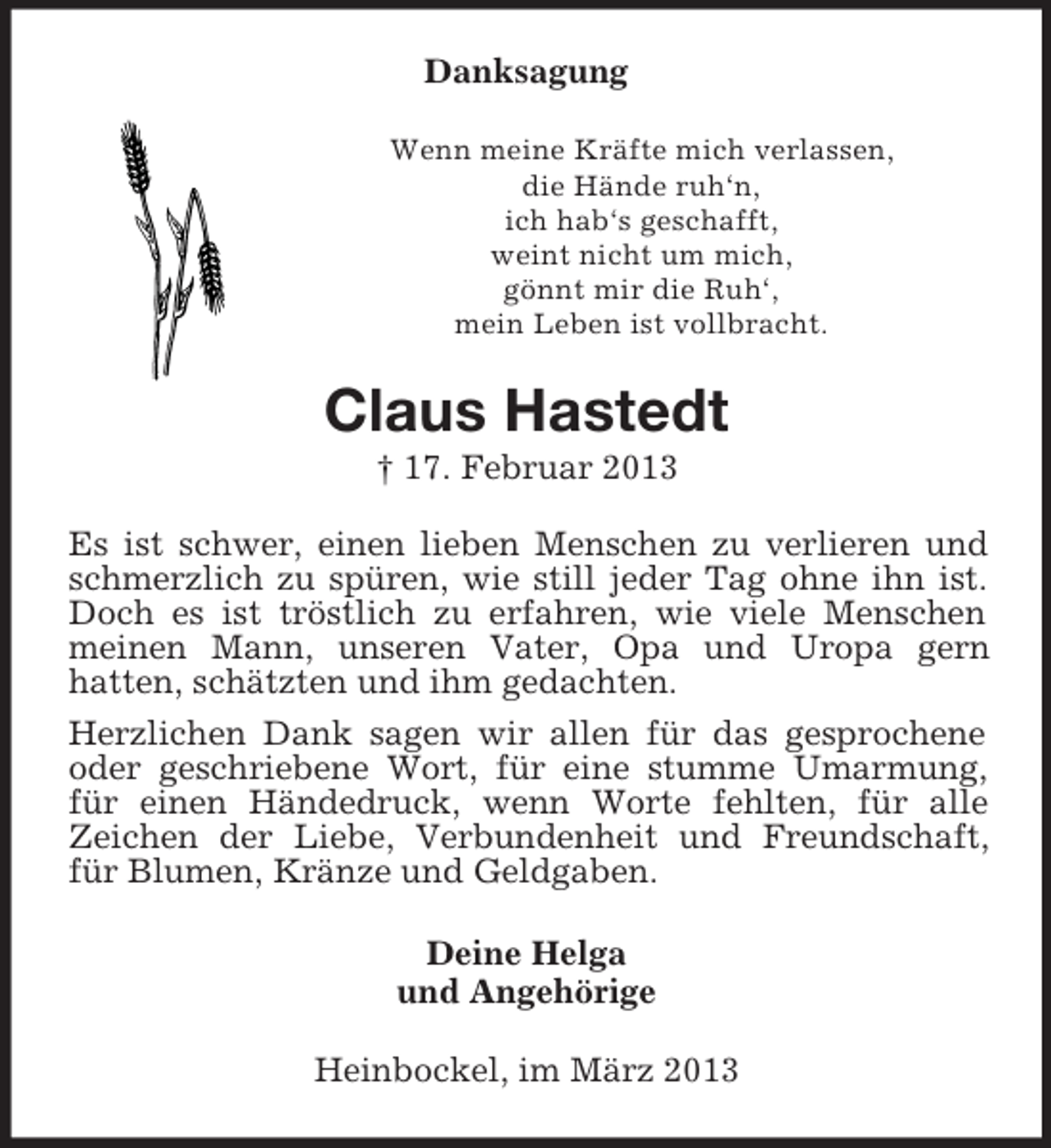 <p>Danksagung<br />Wenn meine Kräfte mich verlassen,<br />die Hände ruh‘n,<br />ich hab‘s geschafft,<br />weint nicht um mich,<br />gönnt mir die Ruh‘,<br />mein Leben ist vollbracht.</p><p>Claus Hastedt<br />† 17. Februar 2013<br />Es ist schwer, einen lieben Menschen zu verlieren und<br />schmerzlich zu spüren, wie still jeder Tag ohne ihn ist.<br />Doch es ist tröstlich zu erfahren, wie viele Menschen<br />meinen Mann, unseren Vater, Opa und Uropa gern<br />hatten, schätzten und ihm gedachten.<br />Herzlichen Dank sagen wir allen für das gesprochene<br />oder geschriebene Wort, für eine stumme Umarmung,<br />für einen Händedruck, wenn Worte fehlten, für alle<br />Zeichen der Liebe, Verbundenheit und Freundschaft,<br />für Blumen, Kränze und Geldgaben.<br />Deine Helga<br />und Angehörige<br />Heinbockel, im März 2013</p>