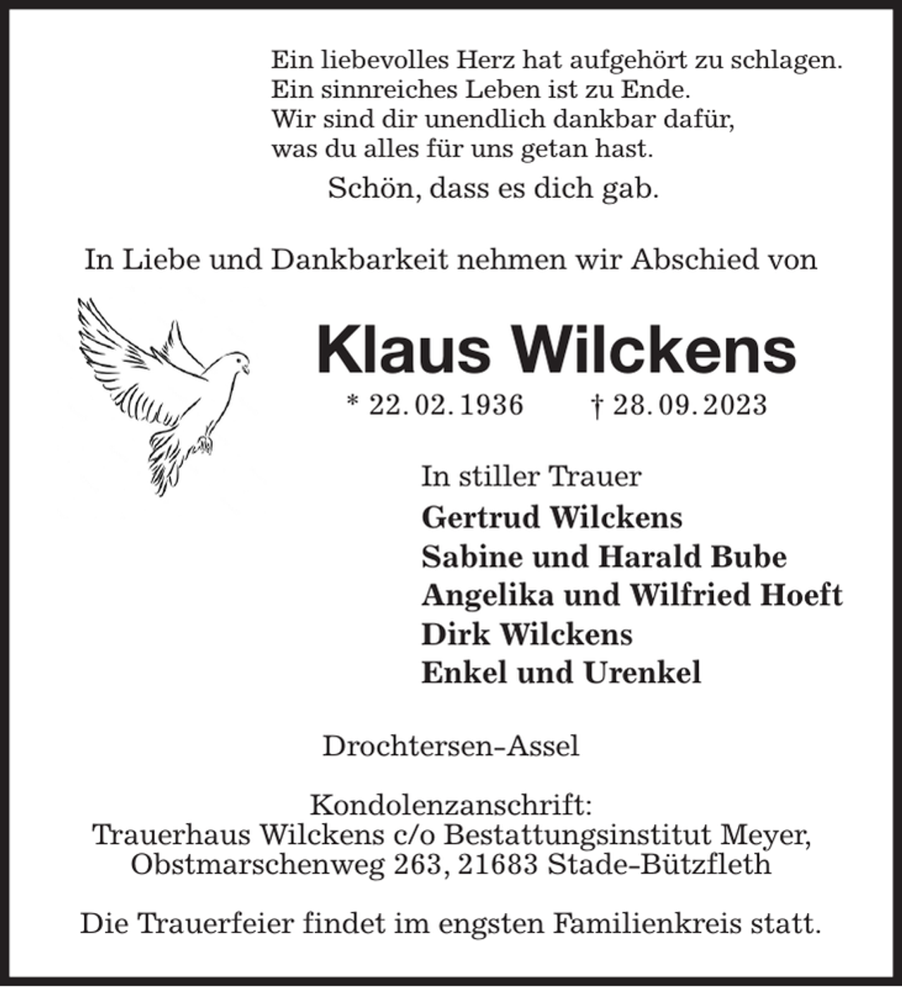 <p>Ein liebevolles Herz hat aufgehört zu schlagen.<br />Ein sinnreiches Leben ist zu Ende.<br />Wir sind dir unendlich dankbar dafür,<br />was du alles für uns getan hast.<br />Schön, dass es dich gab.<br />In Liebe und Dankbarkeit nehmen wir Abschied von<br />Klaus Wilckens<br />* 22. 02. 1936 † 28. 09. 2023<br />In stiller Trauer<br />Gertrud Wilckens<br />Sabine und Harald Bube<br />Angelika und Wilfried Hoeft<br />Dirk Wilckens<br />Enkel und Urenkel<br />Drochtersen-Assel</p><p>Kondolenzanschrift:<br />Trauerhaus Wilckens c/o Bestattungsinstitut Meyer, Obstmarschenweg 263, 21683 Stade-Bützfleth</p><p>Die Trauerfeier findet im engsten Familienkreis statt.</p>