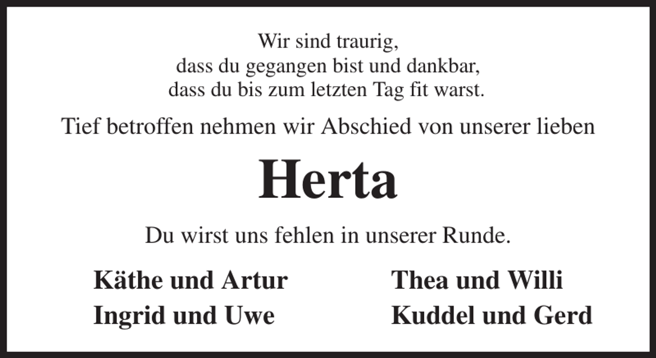 <p>Wir sind traurig,<br />dass du gegangen bist und dankbar,<br />dass du bis zum letzten Tag fit warst.<br />Tief betroffen nehmen wir Abschied von unserer lieben<br />Herta<br />Du wirst uns fehlen in unserer Runde.<br />Käthe und Artur Thea und Willi<br />Ingrid und Uwe Kuddel und Gerd</p>