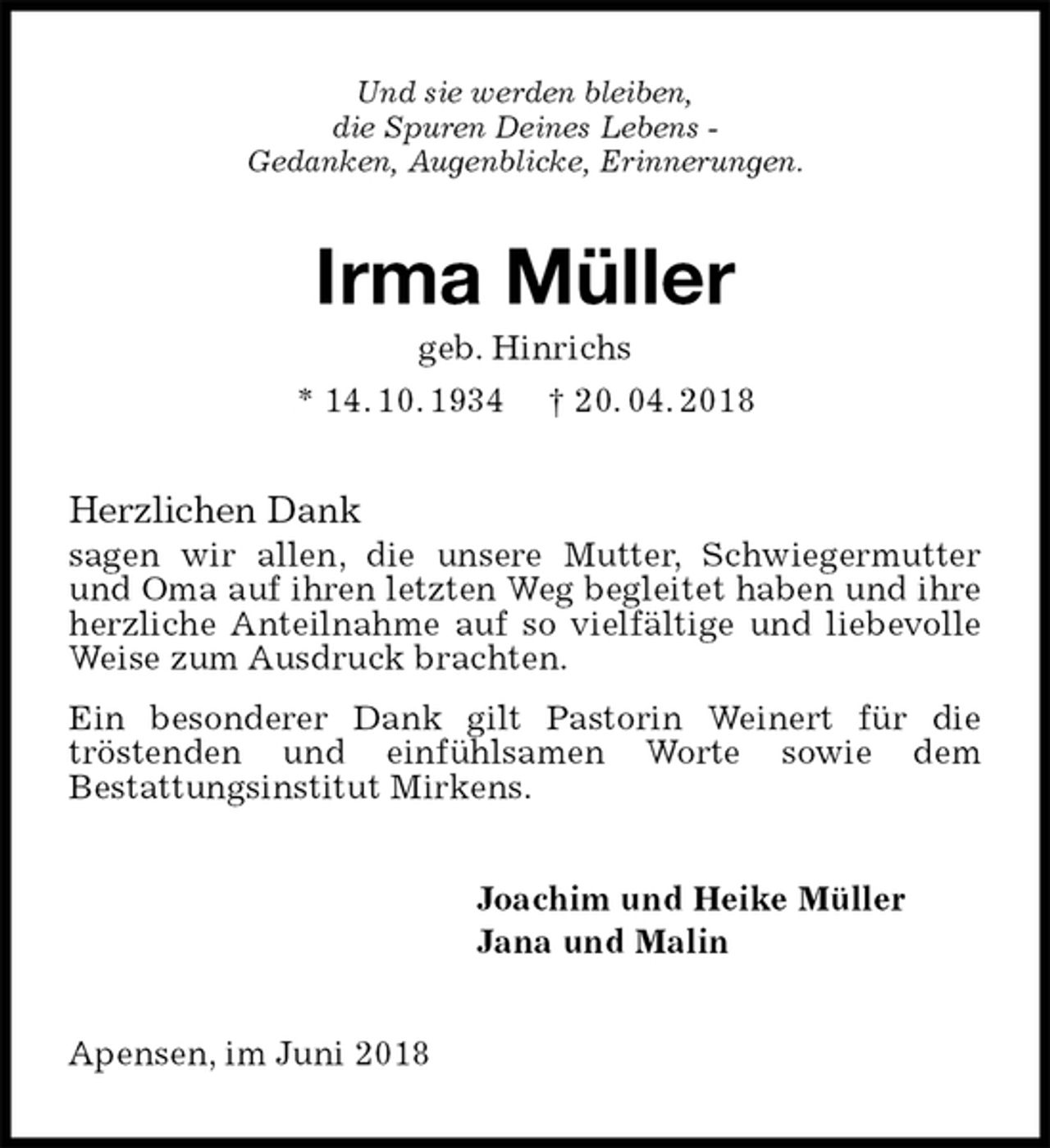 <p>Und sie werden bleiben,<br />die Spuren Deines Lebens -<br />Gedanken, Augenblicke, Erinnerungen.<br />Irma Müller<br />geb. Hinrichs<br />* 14. 10. 1934 † 20. 04. 2018<br />Herzlichen Dank<br />sagen wir allen, die unsere Mutter, Schwiegermutter und Oma auf ihren letzten Weg begleitet haben und ihre herzliche Anteilnahme auf so vielfältige und liebevolle Weise zum Ausdruck brachten.<br />Ein besonderer Dank gilt Pastorin Weinert für die<br />tröstenden und einfühlsamen Worte sowie dem<br />Bestattungsinstitut Mirkens.<br />Joachim und Heike Müller<br />Jana und Malin<br />Apensen, im Juni 2018</p>