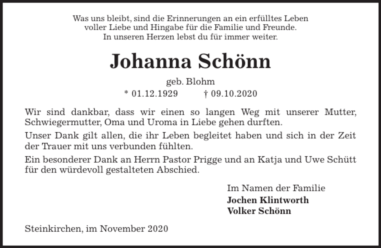<p>Was uns bleibt, sind die Erinnerungen an ein erfülltes Leben<br />voller Liebe und Hingabe für die Familie und Freunde.<br />In unseren Herzen lebst du für immer weiter.<br />Johanna Schönn<br />geb. Blohm<br />* 01.12.1929 † 09.10.2020<br />Wir sind dankbar, dass wir einen so langen Weg mit unserer Mutter, Schwiegermutter, Oma und Uroma in Liebe gehen durften.<br />Unser Dank gilt allen, die ihr Leben begleitet haben und sich in der Zeit der Trauer mit uns verbunden fühlten.<br />Ein besonderer Dank an Herrn Pastor Prigge und an Katja und Uwe Schütt für den würdevoll gestalteten Abschied.<br />Im Namen der Familie<br />Jochen Klintworth<br />Volker Schönn<br />Steinkirchen, im November 2020</p>