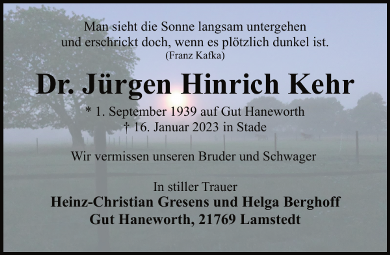 <p>Man sieht die Sonne langsam untergehen<br />und erschrickt doch, wenn es plötzlich dunkel ist.<br />(Franz Kafka)<br />Dr. Jürgen Hinrich Kehr<br />* 1. September 1939 auf Gut Haneworth<br />† 16. Januar 2023 in Stade<br />Wir vermissen unseren Bruder und Schwager<br />In stiller Trauer<br />Heinz-Christian Gresens und Helga Berghoff<br />Gut Haneworth, 21769 Lamstedt</p>