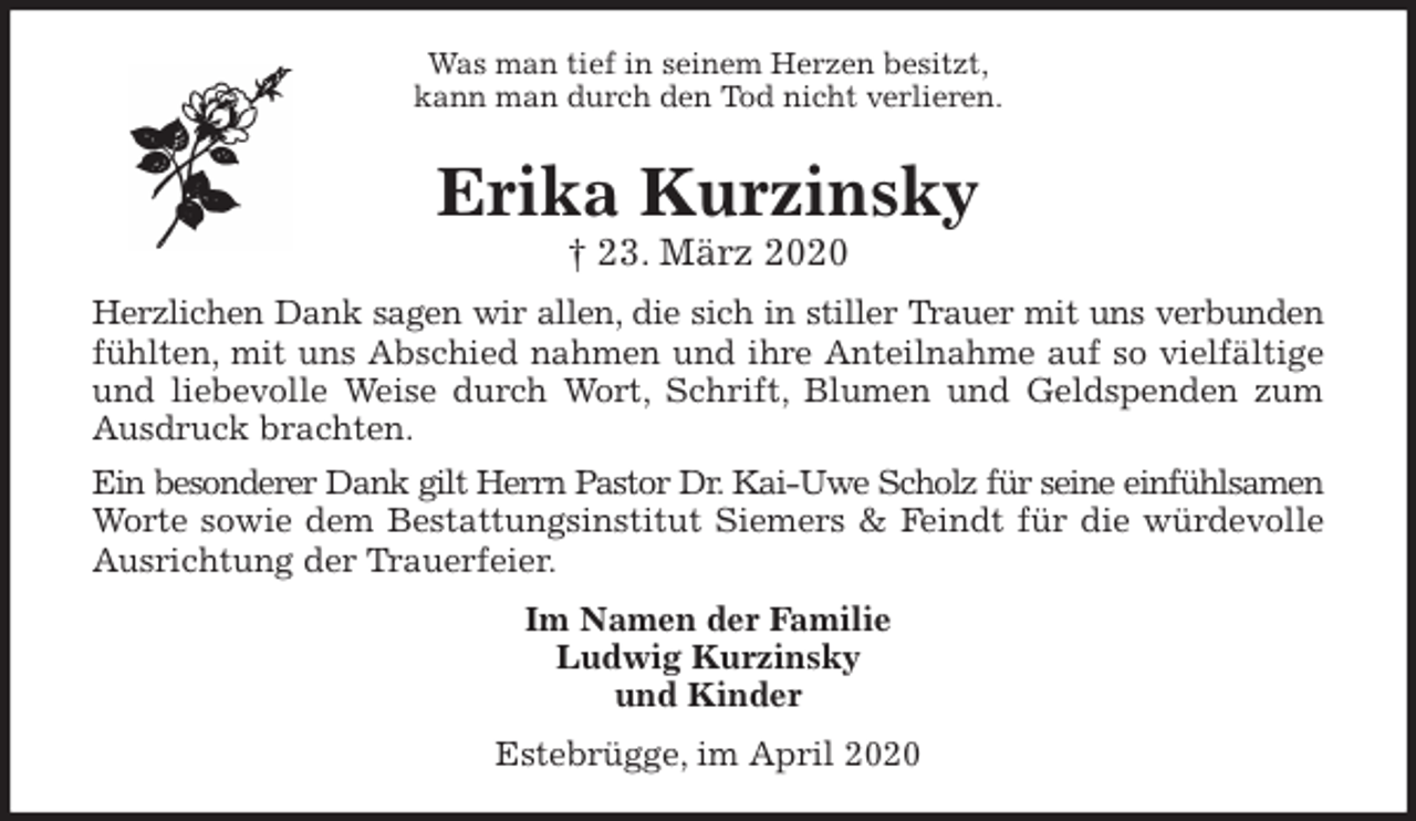 <p>Was man tief in seinem Herzen besitzt,<br />kann man durch den Tod nicht verlieren.<br />Erika Kurzinsky<br />† 23. März 2020<br />Herzlichen Dank sagen wir allen, die sich in stiller Trauer mit uns verbunden<br />fühlten, mit uns Abschied nahmen und ihre Anteilnahme auf so vielfältige<br />und liebevolle Weise durch Wort, Schrift, Blumen und Geldspenden zum<br />Ausdruck brachten.<br />Ein besonderer Dank gilt Herrn Pastor Dr. Kai-Uwe Scholz für seine einfühlsamen<br />Worte sowie dem Bestattungsinstitut Siemers &amp; Feindt für die würdevolle<br />Ausrichtung der Trauerfeier.<br />Im Namen der Familie<br />Ludwig Kurzinsky<br />und Kinder<br />Estebrügge, im April 2020</p>