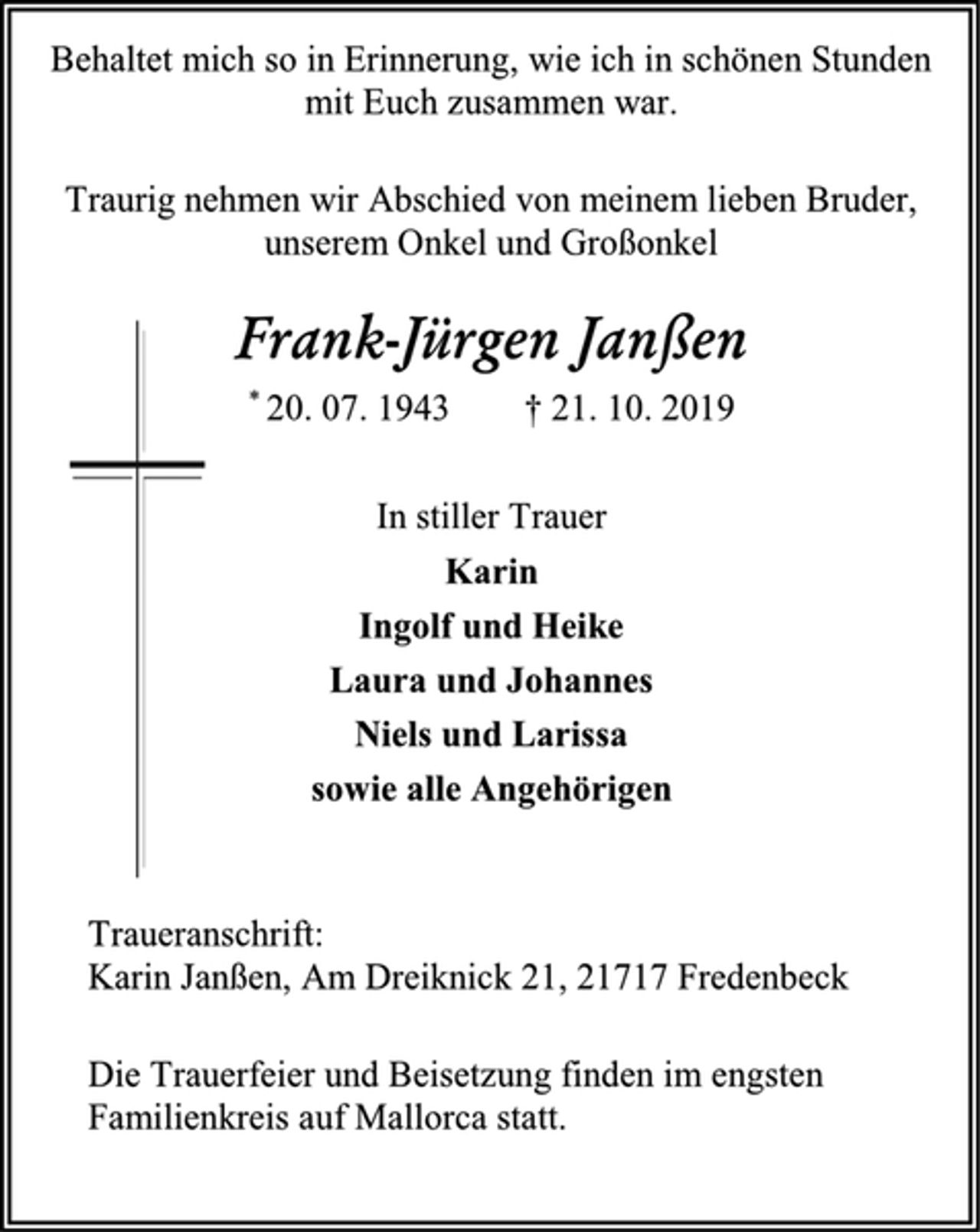 <p>Behaltet mich so in Erinnerung, wie ich in schönen Stunden<br />mit Euch zusammen war.<br />Traurig nehmen wir Abschied von meinem lieben Bruder,<br />unserem Onkel und Großonkel<br />Frank-Jürgen Janßen<br />* 20. 07. 1943 † 21. 10. 2019<br />In stiller Trauer<br />Karin<br />Ingolf und Heike<br />Laura und Johannes<br />Niels und Larissa<br />sowie alle Angehörigen<br />Traueranschrift:<br />Karin Janßen, Am Dreiknick 21, 21717 Fredenbeck<br />Die Trauerfeier und Beisetzung finden im engsten<br />Familienkreis auf Mallorca statt.</p>