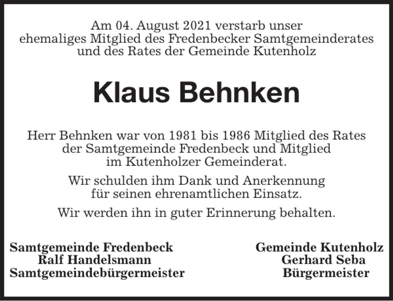 <p>Am 04. August 2021 verstarb unser<br />ehemaliges Mitglied des Fredenbecker Samtgemeinderates<br />und des Rates der Gemeinde Kutenholz<br />Klaus Behnken<br />Herr Behnken war von 1981 bis 1986 Mitglied des Rates<br />der Samtgemeinde Fredenbeck und Mitglied<br />im Kutenholzer Gemeinderat.<br />Wir schulden ihm Dank und Anerkennung<br />für seinen ehrenamtlichen Einsatz.<br />Wir werden ihn in guter Erinnerung behalten.<br />Samtgemeinde Fredenbeck Gemeinde Kutenholz<br />Ralf Handelsmann Gerhard Seba<br />Samtgemeindebürgermeister Bürgermeister</p>