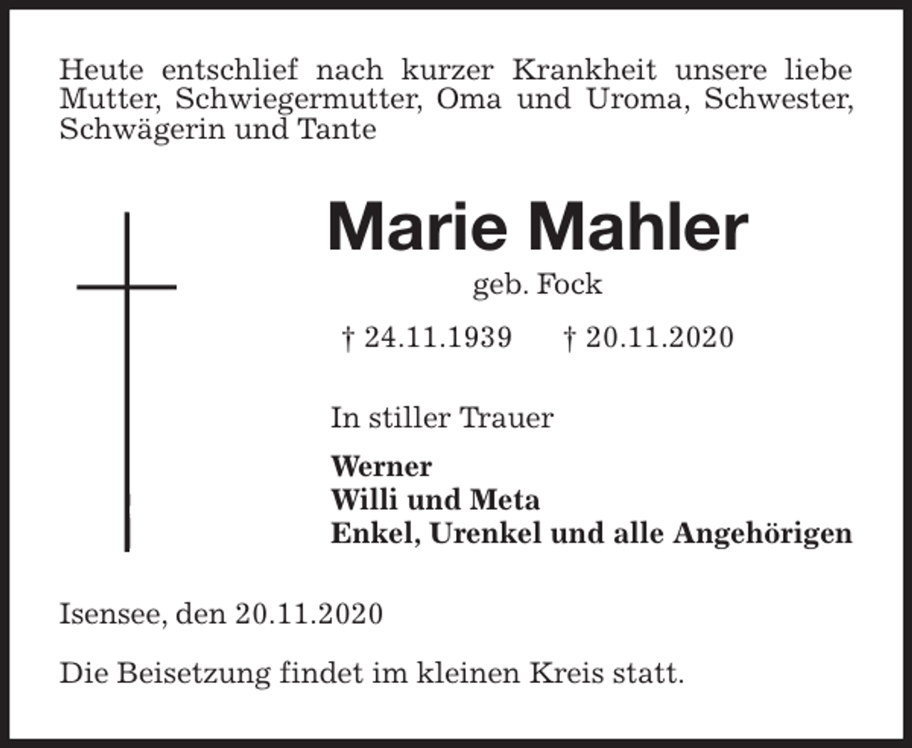 <p>Heute entschlief nach kurzer Krankheit unsere liebe Mutter, Schwiegermutter, Oma und Uroma, Schwester, Schwägerin und Tante<br />Marie Mahler<br />geb. Fock<br />† 24.11.1939 † 20.11.2020<br />In stiller Trauer<br />Werner<br />Willi und Meta<br />Enkel, Urenkel und alle Angehörigen<br />Isensee, den 20.11.2020</p>
<p>Die Beisetzung findet im kleinen Kreis statt.</p>