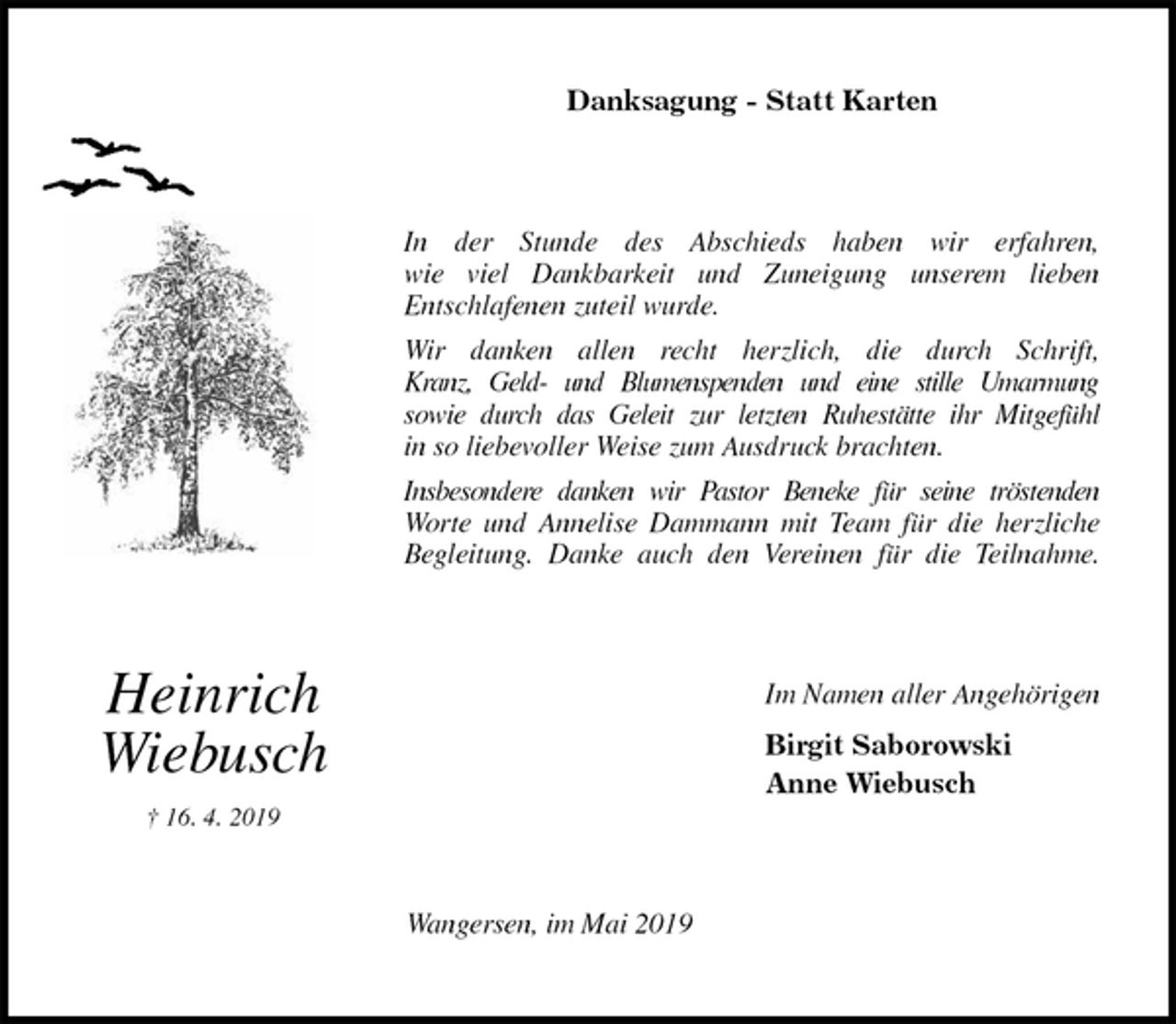 <p>Danksagung - Statt Karten<br />In der Stunde des Abschieds haben wir erfahren,<br />wie viel Dankbarkeit und Zuneigung unserem lieben<br />Entschlafenen zuteil wurde.<br />Wir danken allen recht herzlich, die durch Schrift,<br />Kranz, Geld- und Blumenspenden und eine stille Umarmung<br />sowie durch das Geleit zur letzten Ruhestätte ihr Mitgefühl<br />in so liebevoller Weise zum Ausdruck brachten.<br />Insbesondere danken wir Pastor Beneke für seine tröstenden<br />Worte und Annelise Dammann mit Team für die herzliche<br />Begleitung. Danke auch den Vereinen für die Teilnahme.<br />Im Namen aller Angehörigen<br />Birgit Saborowski<br />Anne Wiebusch<br />Wangersen, im Mai 2019</p><p>Heinrich</p><p>Wiebusch<br />† 16. 4. 2019</p>