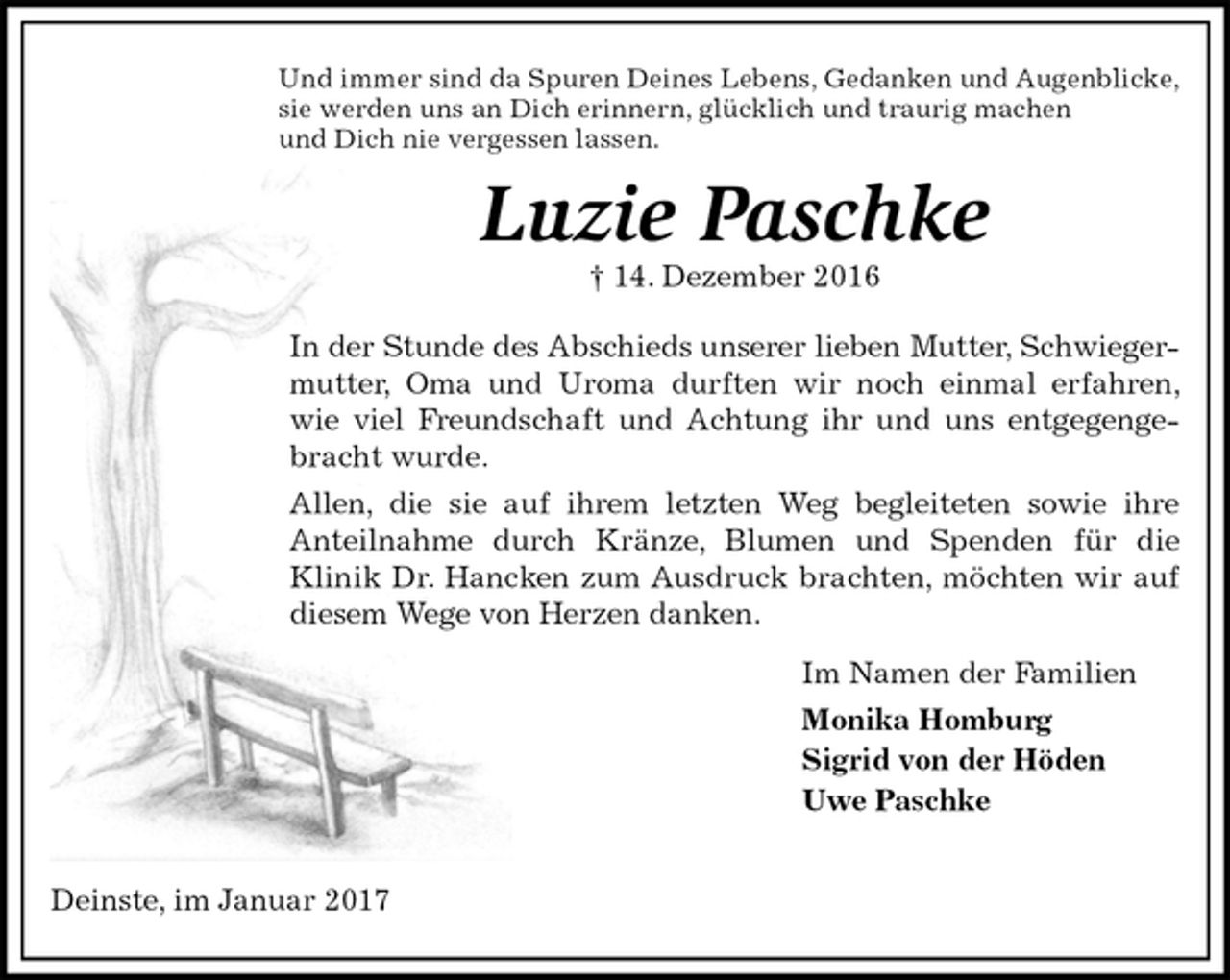 <p>Und immer sind da Spuren Deines Lebens, Gedanken und Augenblicke,<br />sie werden uns an Dich erinnern, glücklich und traurig machen<br />und Dich nie vergessen lassen.<br />Luzie Paschke<br />† 14. Dezember 2016</p><p>In der Stunde des Abschieds unserer lieben Mutter, Schwieger-<br />mutter, Oma und Uroma durften wir noch einmal erfahren, wie viel Freundschaft und Achtung ihr und uns entgegengebracht wurde.<br />Allen, die sie auf ihrem letzten Weg begleiteten sowie ihre<br />Anteilnahme durch Kränze, Blumen und Spenden für die<br />Klinik Dr. Hancken zum Ausdruck brachten, möchten wir auf diesem Wege von Herzen danken.<br />Im Namen der Familien<br />Monika Homburg<br />Sigrid von der Höden<br />Uwe Paschke</p><p>Deinste, im Januar 2017</p>