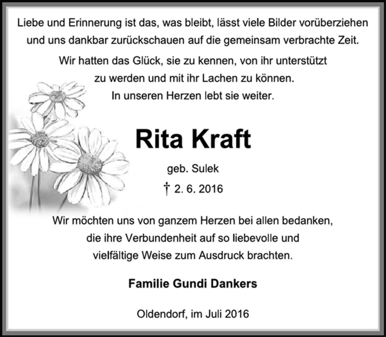 <p>Liebe und Erinnerung ist das, was bleibt, lässt viele Bilder vorüberziehen und uns dankbar zurückschauen auf die gemeinsam verbrachte Zeit.<br />Wir hatten das Glück, sie zu kennen, von ihr unterstützt<br />zu werden und mit ihr Lachen zu können.<br />In unseren Herzen lebt sie weiter.<br />Rita Kraft<br />geb. Sulek<br />† 2. 6. 2016<br />Wir möchten uns von ganzem Herzen bei allen bedanken,<br />die ihre Verbundenheit auf so liebevolle und<br />vielfältige Weise zum Ausdruck brachten.<br />Familie Gundi Dankers<br />Oldendorf, im Juli 2016</p>