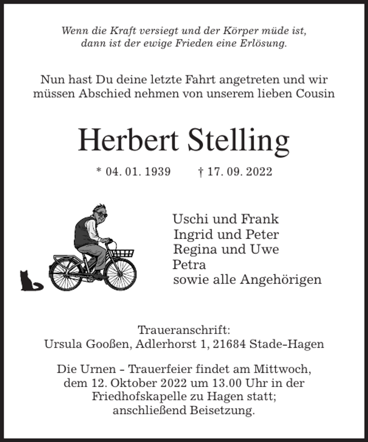 <p>Wenn die Kraft versiegt und der Körper müde ist,<br />dann ist der ewige Frieden eine Erlösung.<br />Nun hast Du deine letzte Fahrt angetreten und wir<br />müssen Abschied nehmen von unserem lieben Cousin<br />Herbert Stelling<br />* 04. 01. 1939 † 17. 09. 2022<br />Uschi und Frank<br />Ingrid und Peter<br />Regina und Uwe<br />Petra<br />sowie alle Angehörigen<br />Traueranschrift:<br />Ursula Gooßen, Adlerhorst 1, 21684 Stade-Hagen</p><p>Die Urnen - Trauerfeier findet am Mittwoch,<br />dem 12. Oktober 2022 um 13.00 Uhr in der<br />Friedhofskapelle zu Hagen statt;<br />anschließend Beisetzung.</p>