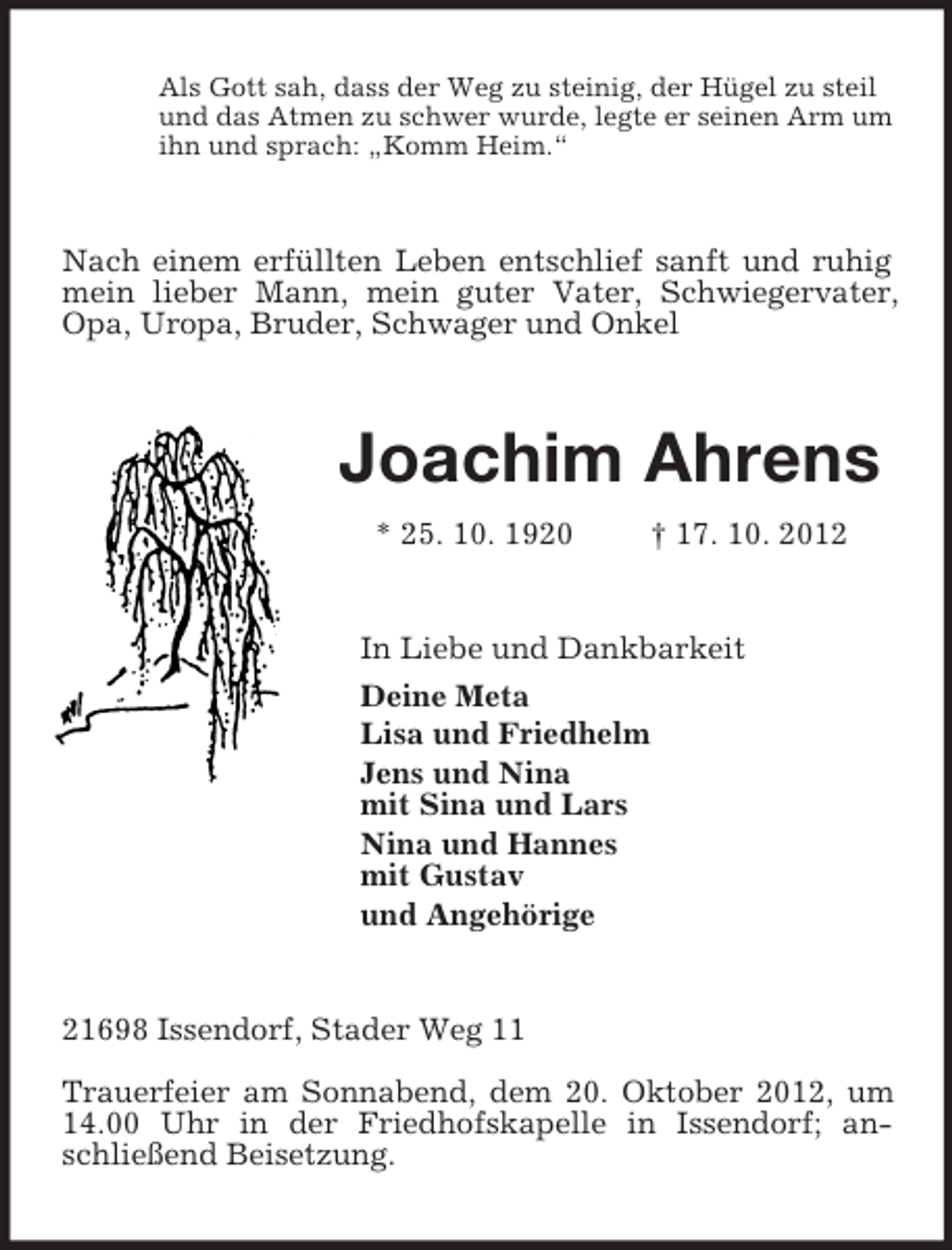 <p>Als Gott sah, dass der Weg zu steinig, der Hügel zu steil<br />und das Atmen zu schwer wurde, legte er seinen Arm um<br />ihn und sprach: „Komm Heim.“<br />Nach einem erfüllten Leben entschlief sanft und ruhig mein lieber Mann, mein guter Vater, Schwiegervater, Opa, Uropa, Bruder, Schwager und Onkel<br />Joachim Ahrens<br />* 25. 10. 1920 † 17. 10. 2012<br />In Liebe und Dankbarkeit<br />Deine Meta<br />Lisa und Friedhelm<br />Jens und Nina<br />mit Sina und Lars<br />Nina und Hannes<br />mit Gustav<br />und Angehörige<br />21698 Issendorf, Stader Weg 11</p><p>Trauerfeier am Sonnabend, dem 20. Oktober 2012, um 14.00 Uhr in der Friedhofskapelle in Issendorf; anschließend Beisetzung.</p>