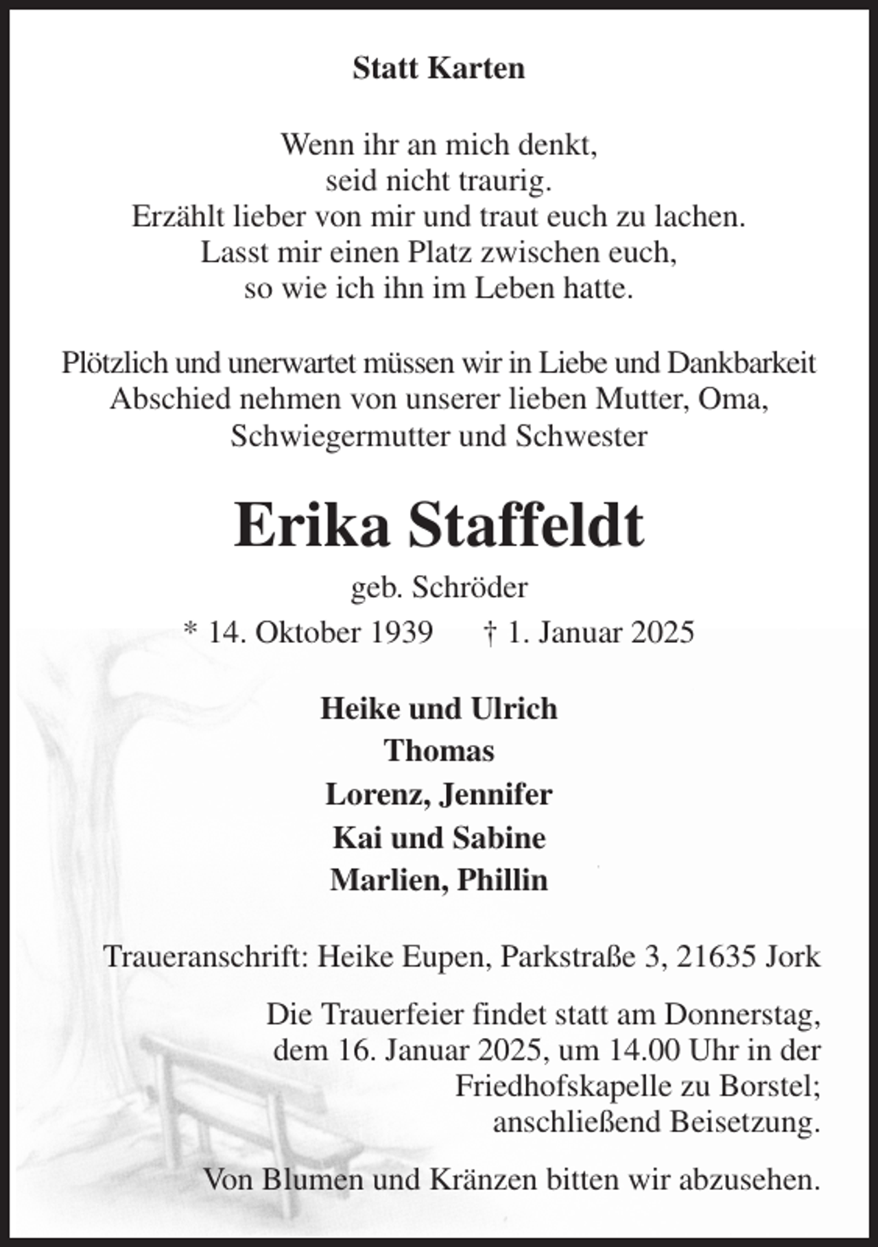 <p>Statt Karten<br />Wenn ihr an mich denkt,<br />seid nicht traurig.<br />Erzählt lieber von mir und traut euch zu lachen.<br />Lasst mir einen Platz zwischen euch,<br />so wie ich ihn im Leben hatte.<br />Plötzlich und unerwartet müssen wir in Liebe und Dankbarkeit Abschied nehmen von unserer lieben Mutter, Oma, Schwiegermutter und Schwester<br />Erika Staffeldt<br />geb. Schröder<br />* 14. Oktober 1939 † 1. Januar 2025<br />Heike und Ulrich<br />Thomas<br />Lorenz, Jennifer<br />Kai und Sabine<br />Marlien, Phillin<br />Traueranschrift: Heike Eupen, Parkstraße 3, 21635 Jork<br />Die Trauerfeier findet statt am Donnerstag,<br />dem 16. Januar 2025, um 14.00 Uhr in der<br />Friedhofskapelle zu Borstel;<br />anschließend Beisetzung.<br />Von Blumen und Kränzen bitten wir abzusehen.</p>