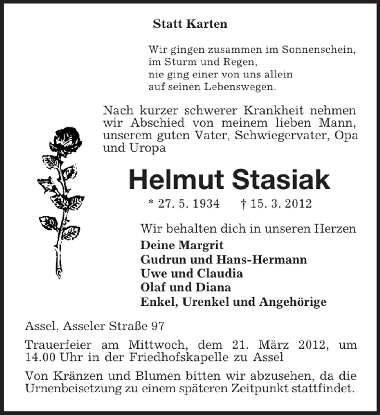 <p>Statt Karten<br />Wir gingen zusammen im Sonnenschein,<br />im Sturm und Regen,<br />nie ging einer von uns allein<br />auf seinen Lebenswegen.<br />Nach kurzer schwerer Krankheit nehmen wir Abschied von meinem lieben Mann, unserem guten Vater, Schwiegervater, Opa und Uropa<br />Helmut Stasiak<br />* 27. 5. 1934 † 15. 3. 2012<br />Wir behalten dich in unseren Herzen<br />Deine Margrit<br />Gudrun und Hans-Hermann<br />Uwe und Claudia<br />Olaf und Diana<br />Enkel, Urenkel und Angehörige<br />Assel, Asseler Straße 97<br />Trauerfeier am Mittwoch, dem 21. März 2012, um<br />14.00 Uhr in der Friedhofskapelle zu Assel<br />Von Kränzen und Blumen bitten wir abzusehen, da die Urnenbeisetzung zu einem späteren Zeitpunkt stattfindet.</p>
