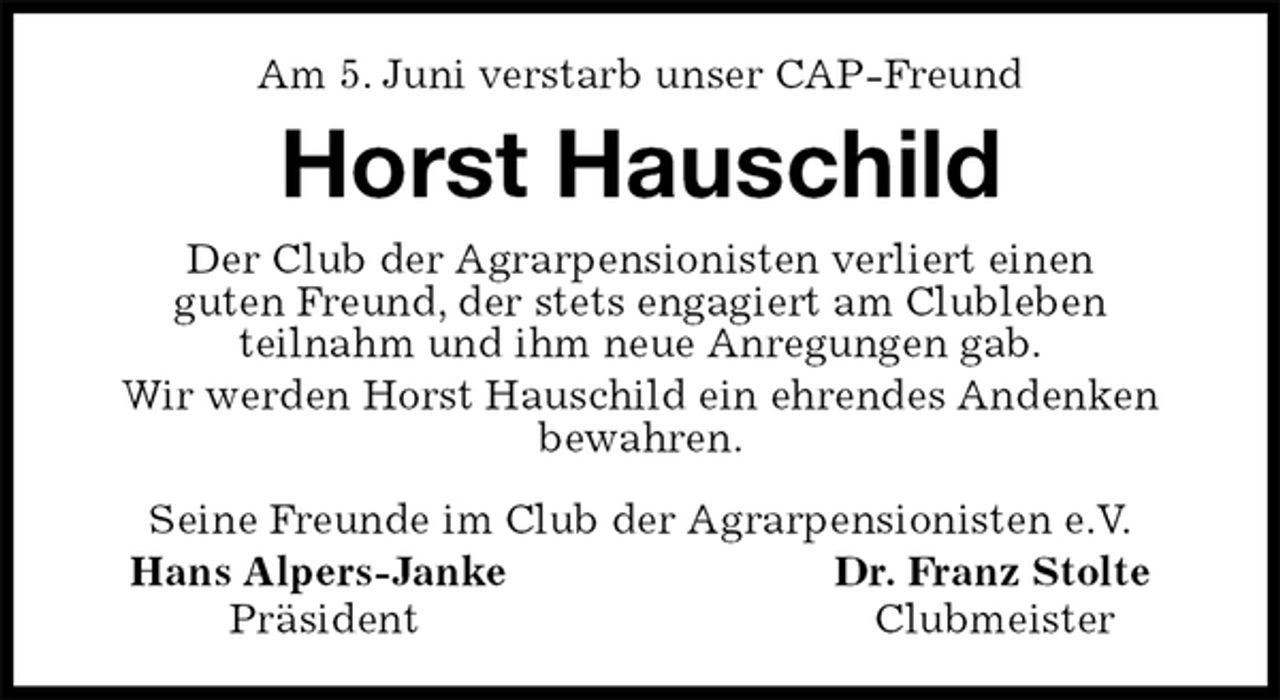 <p>Am 5. Juni verstarb unser CAP-Freund<br />Horst Hauschild<br />Seine Freunde im Club der Agrarpensionisten e.V.<br />Hans Alpers-Janke Dr. Franz Stolte<br />Präsident Clubmeister<br />Der Club der Agrarpensionisten verliert einen<br />guten Freund, der stets engagiert am Clubleben<br />teilnahm und ihm neue Anregungen gab.<br />Wir werden Horst Hauschild ein ehrendes Andenken bewahren.</p>