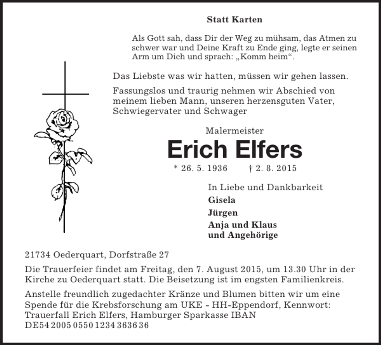 <p>Statt Karten<br />Als Gott sah, dass Dir der Weg zu mühsam, das Atmen zu schwer war und Deine Kraft zu Ende ging, legte er seinen Arm um Dich und sprach: „Komm heim“.<br />Das Liebste was wir hatten, müssen wir gehen lassen.<br />Fassungslos und traurig nehmen wir Abschied von meinem lieben Mann, unseren herzensguten Vater, Schwiegervater und Schwager<br />Malermeister<br />Erich Elfers<br />* 26. 5. 1936 † 2. 8. 2015<br />In Liebe und Dankbarkeit<br />Gisela<br />Jürgen<br />Anja und Klaus<br />und Angehörige<br />21734 Oederquart, Dorfstraße 27<br />Die Trauerfeier findet am Freitag, den 7. August 2015, um 13.30 Uhr in der Kirche zu Oederquart statt. Die Beisetzung ist im engsten Familienkreis.<br />Anstelle freundlich zugedachter Kränze und Blumen bitten wir um eine Spende für die Krebsforschung am UKE - HH-Eppendorf, Kennwort: Trauerfall Erich Elfers, Hamburger Sparkasse IBAN DE54 2005 0550 1234 3636 36</p>