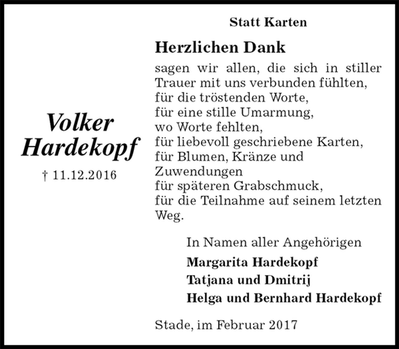 <p>Statt Karten</p><p>Herzlichen Dank<br />sagen wir allen, die sich in stiller Trauer mit uns verbunden fühlten,<br />für die tröstenden Worte,<br />für eine stille Umarmung,<br />wo Worte fehlten,<br />für liebevoll geschriebene Karten,<br />für Blumen, Kränze und<br />Zuwendungen<br />für späteren Grabschmuck,<br />für die Teilnahme auf seinem letzten Weg.<br />In Namen aller Angehörigen<br />Margarita Hardekopf<br />Tatjana und Dmitrij<br />Helga und Bernhard Hardekopf<br />Stade, im Februar 2017</p><p>Volker<br />Hardekopf<br />† 11.12.2016</p>