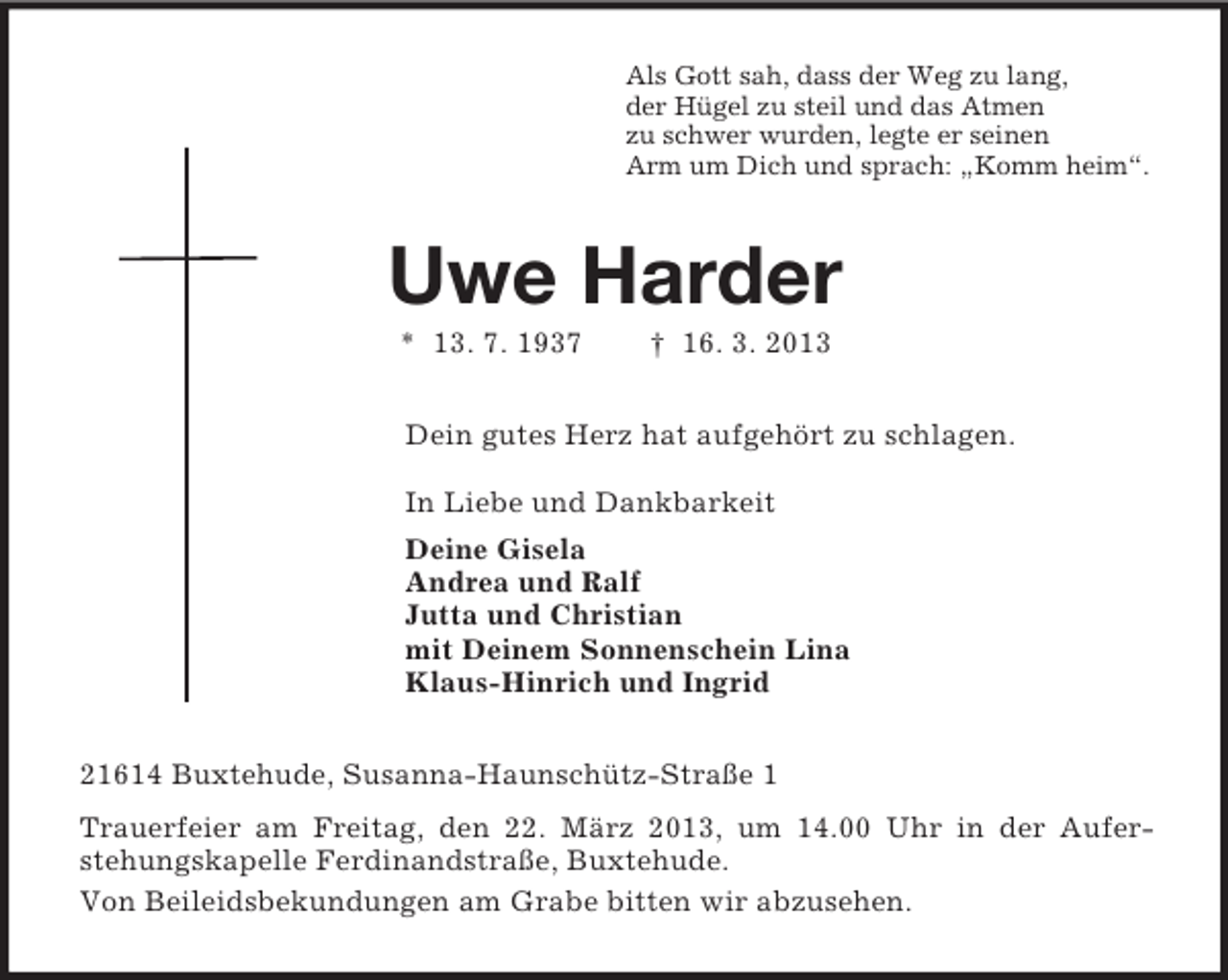 <p>Als Gott sah, dass der Weg zu lang,<br />der Hügel zu steil und das Atmen<br />zu schwer wurden, legte er seinen<br />Arm um Dich und sprach: „Komm heim“.<br />Uwe Harder<br />* 13. 7. 1937 † 16. 3. 2013<br />Dein gutes Herz hat aufgehört zu schlagen.</p><p>In Liebe und Dankbarkeit<br />Deine Gisela<br />Andrea und Ralf<br />Jutta und Christian<br />mit Deinem Sonnenschein Lina<br />Klaus-Hinrich und Ingrid<br />21614 Buxtehude, Susanna-Haunschütz-Straße 1<br />Trauerfeier am Freitag, den 22. März 2013, um 14.00 Uhr in der Aufer-<br />stehungskapelle Ferdinandstraße, Buxtehude.<br />Von Beileidsbekundungen am Grabe bitten wir abzusehen.</p>