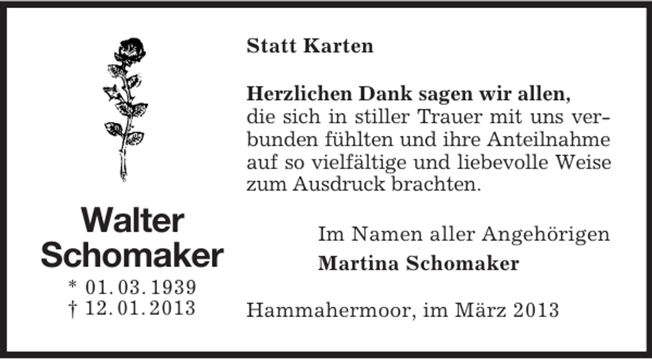 <p>Statt Karten<br />Herzlichen Dank sagen wir allen,<br />die sich in stiller Trauer mit uns verbunden fühlten und ihre Anteilnahme<br />auf so vielfältige und liebevolle Weise<br />zum Ausdruck brachten.</p><p>Walter<br />Schomaker<br />* 01. 03. 1939<br />† 12. 01. 2013</p><p>Im Namen aller Angehörigen<br />Martina Schomaker<br />Hammahermoor, im März 2013</p>