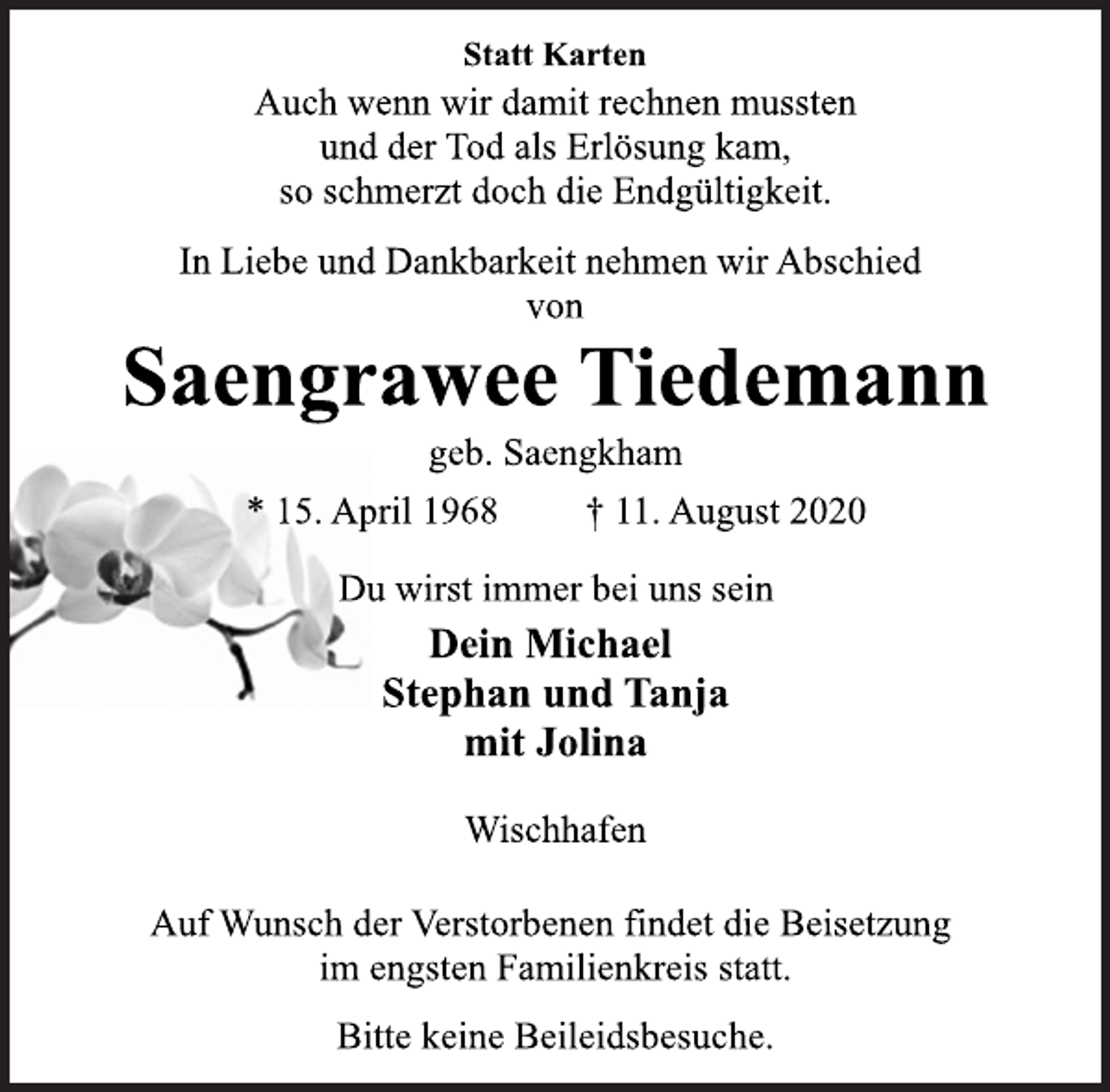 <p>Statt Karten<br />Auch wenn wir damit rechnen mussten und der Tod als Erlösung kam, so schmerzt doch die Endgültigkeit.<br />In Liebe und Dankbarkeit nehmen wir Abschied von<br />Saengrawee Tiedemann<br />geb. Saengkham<br />* 15. April 1968 † 11. August 2020<br />Du wirst immer bei uns sein<br />Dein Michael Stephan und Tanja mit Jolina<br />Wischhafen<br />Auf Wunsch der Verstorbenen findet die Beisetzung im engsten Familienkreis statt.<br />Bitte keine Beileidsbesuche.</p>