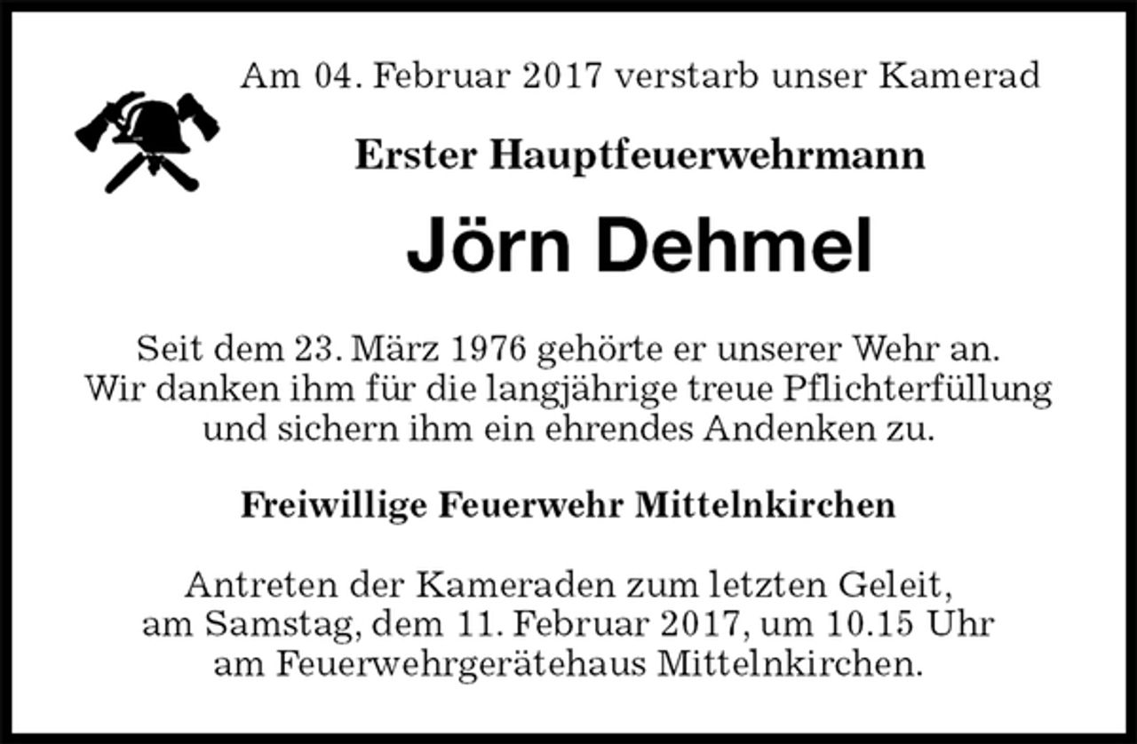 <p>Am 04. Februar 2017 verstarb unser Kamerad<br />Erster Hauptfeuerwehrmann<br />Jörn Dehmel<br />Seit dem 23. März 1976 gehörte er unserer Wehr an.<br />Wir danken ihm für die langjährige treue Pflichterfüllung und sichern ihm ein ehrendes Andenken zu.<br />Freiwillige Feuerwehr Mittelnkirchen<br />Antreten der Kameraden zum letzten Geleit,<br />am Samstag, dem 11. Februar 2017, um 10.15 Uhr<br />am Feuerwehrgerätehaus Mittelnkirchen.</p>