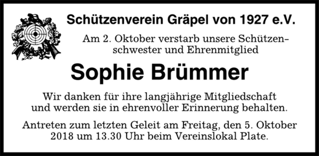 <p>Schützenverein Gräpel von 1927 e.V.<br />Am 2. Oktober verstarb unsere Schützenschwester<br />und Ehrenmitglied<br />Sophie Brümmer<br />Wir danken für ihre langjährige Mitgliedschaft<br />und werden sie in ehrenvoller Erinnerung behalten.<br />Antreten zum letzten Geleit am Freitag, den 5. Oktober<br />2018 um 13.30 Uhr beim Vereinslokal Plate.</p>