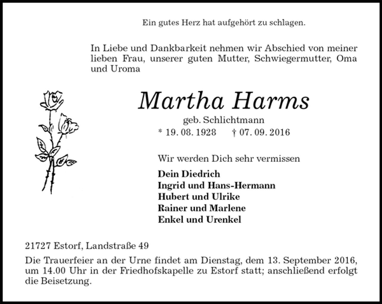 <p>Ein gutes Herz hat aufgehört zu schlagen.<br />In Liebe und Dankbarkeit nehmen wir Abschied von meiner lieben Frau, unserer guten Mutter, Schwiegermutter, Oma<br />und Uroma<br />Martha Harms<br />geb. Schlichtmann<br />* 19. 08. 1928 † 07. 09. 2016<br />Wir werden Dich sehr vermissen<br />Dein Diedrich<br />Ingrid und Hans-Hermann<br />Hubert und Ulrike<br />Rainer und Marlene<br />Enkel und Urenkel<br />21727 Estorf, Landstraße 49<br />Die Trauerfeier an der Urne findet am Dienstag, dem 13. September 2016, um 14.00 Uhr in der Friedhofskapelle zu Estorf statt; anschließend erfolgt die Beisetzung.</p>
