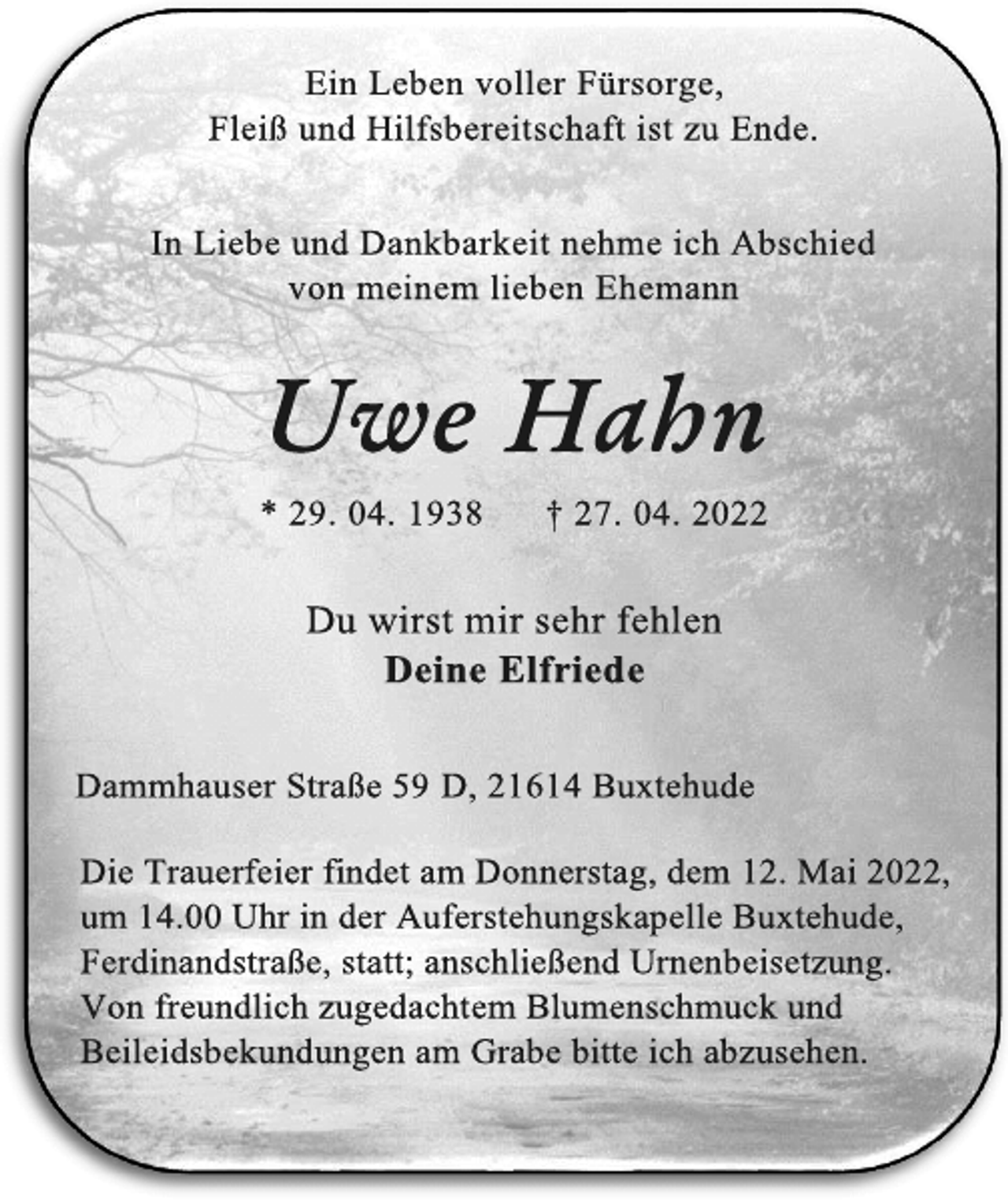 <p>Ein Leben voller Fürsorge,<br />Fleiß und Hilfsbereitschaft ist zu Ende.<br />In Liebe und Dankbarkeit nehme ich Abschied<br />von meinem lieben Ehemann<br />Uwe Hahn</p>
<p>* 29. 04. 1938 † 27. 04. 2022</p>
<p>Du wirst mir sehr fehlen<br />Deine Elfriede<br />Dammhauser Straße 59 D, 21614 Buxtehude<br />Die Trauerfeier findet am Donnerstag, dem 12. Mai 2022,<br />um 14.00 Uhr in der Auferstehungskapelle Buxtehude,<br />Ferdinandstraße, statt; anschließend Urnenbeisetzung.</p>
<p>Von freundlich zugedachtem Blumenschmuck und<br />Beileidsbekundungen am Grabe bitte ich abzusehen.</p>