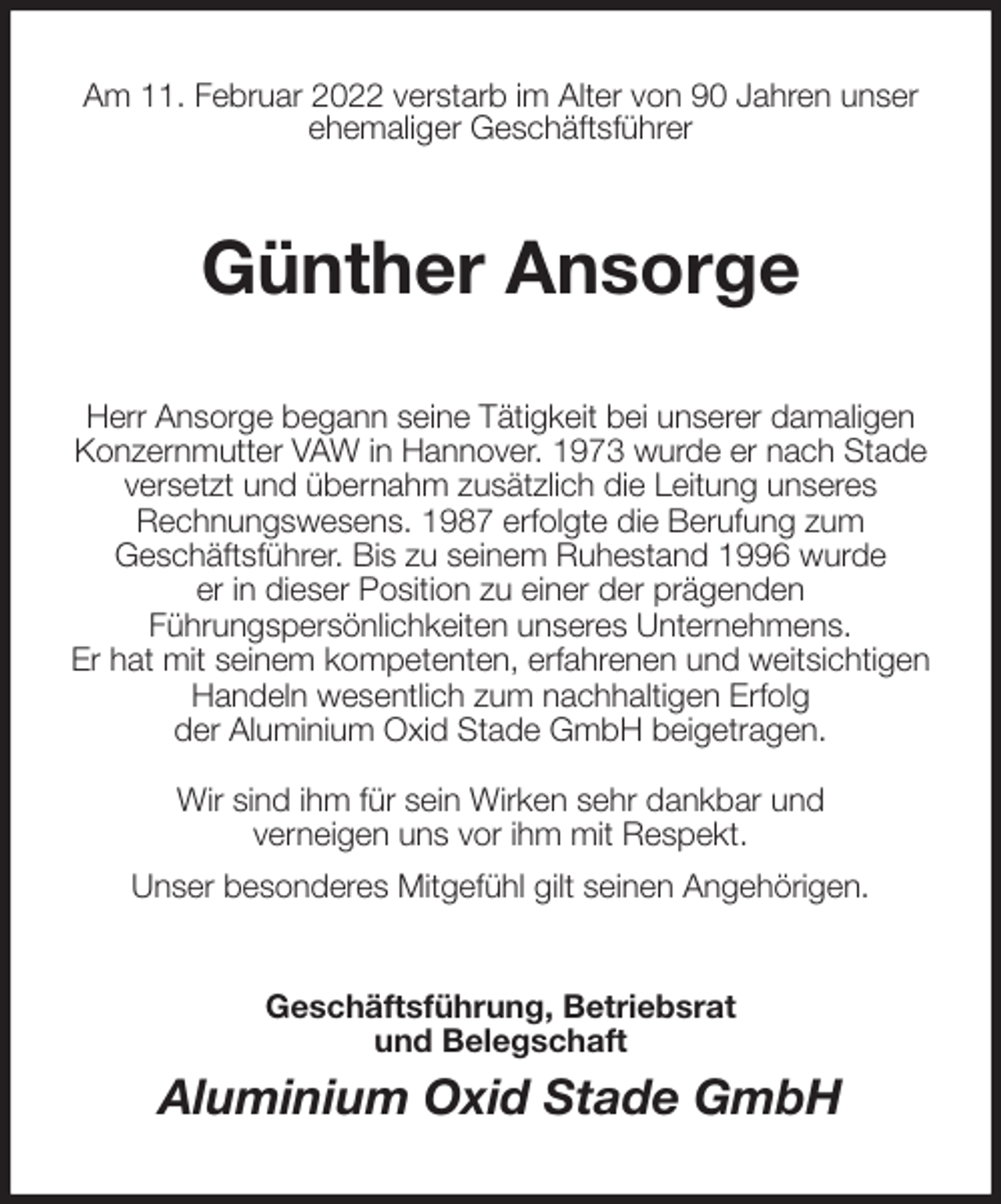 <p>Am 11. Februar 2022 verstarb im Alter von 90 Jahren unser<br />ehemaliger Geschäftsführer<br />Günther Ansorge<br />Herr Ansorge begann seine Tätigkeit bei unserer damaligen<br />Konzernmutter VAW in Hannover. 1973 wurde er nach Stade<br />versetzt und übernahm zusätzlich die Leitung unseres<br />Rechnungswesens. 1987 erfolgte die Berufung zum<br />Geschäftsführer. Bis zu seinem Ruhestand 1996 wurde<br />er in dieser Position zu einer der prägenden<br />Führungspersönlichkeiten unseres Unternehmens.<br />Er hat mit seinem kompetenten, erfahrenen und weitsichtigen Handeln wesentlich zum nachhaltigen Erfolg<br />der Aluminium Oxid Stade GmbH beigetragen.</p>
<p>Wir sind ihm für sein Wirken sehr dankbar und<br />verneigen uns vor ihm mit Respekt.<br />Unser besonderes Mitgefühl gilt seinen Angehörigen.<br />Geschäftsführung, Betriebsrat<br />und Belegschaft<br />Aluminium Oxid Stade GmbH</p>