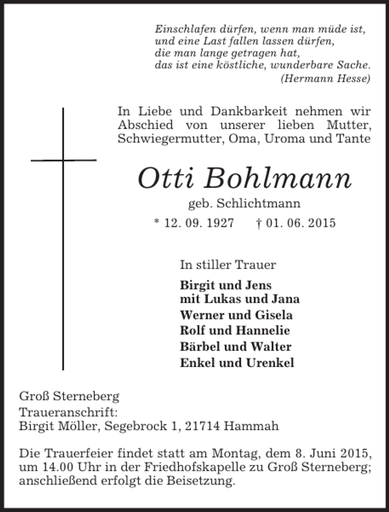 <p>Einschlafen dürfen, wenn man müde ist,<br />und eine Last fallen lassen dürfen,<br />die man lange getragen hat,<br />das ist eine köstliche, wunderbare Sache.<br />(Hermann Hesse)<br />In Liebe und Dankbarkeit nehmen wir Abschied von unserer lieben Mutter, Schwiegermutter, Oma, Uroma und Tante<br />Otti Bohlmann<br />geb. Schlichtmann<br />* 12. 09. 1927 † 01. 06. 2015<br />In stiller Trauer<br />Birgit und Jens<br />mit Lukas und Jana<br />Werner und Gisela<br />Rolf und Hannelie<br />Bärbel und Walter<br />Enkel und Urenkel<br />Groß Sterneberg<br />Traueranschrift:<br />Birgit Möller, Segebrock 1, 21714 Hammah</p><p>Die Trauerfeier findet statt am Montag, dem 8. Juni 2015, um 14.00 Uhr in der Friedhofskapelle zu Groß Sterneberg; anschließend erfolgt die Beisetzung.</p>