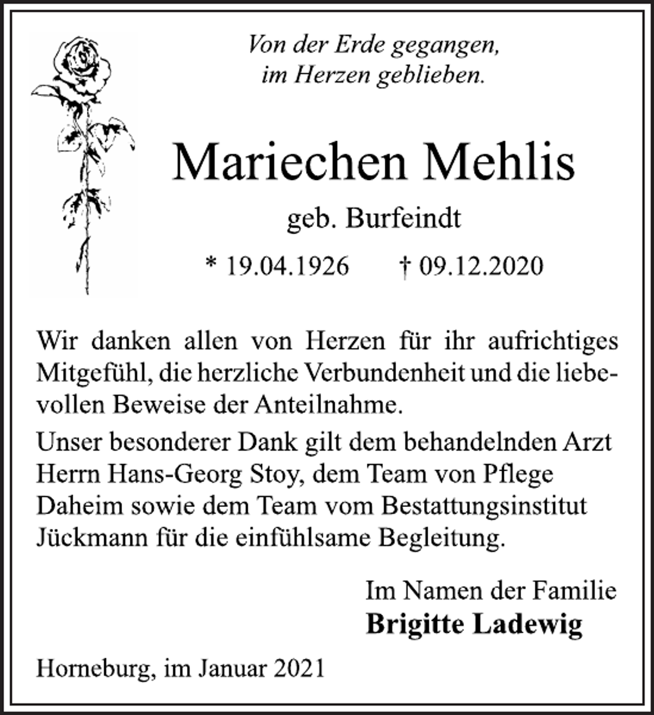 <p>Von der Erde gegangen,<br />im Herzen geblieben.<br />Mariechen Mehlis<br />geb. Burfeindt<br />* 19.04.1926 † 09.12.2020<br />Wir danken allen von Herzen für ihr aufrichtiges<br />Mitgefühl, die herzliche Verbundenheit und die liebevollen<br />Beweise der Anteilnahme.<br />Unser besonderer Dank gilt dem behandelnden Arzt<br />Herrn Hans-Georg Stoy, dem Team von Pflege<br />Daheim sowie dem Team vom Bestattungsinstitut<br />Jückmann für die einfühlsame Begleitung.<br />Im Namen der Familie<br />Brigitte Ladewig<br />Horneburg, im Januar 2021</p>