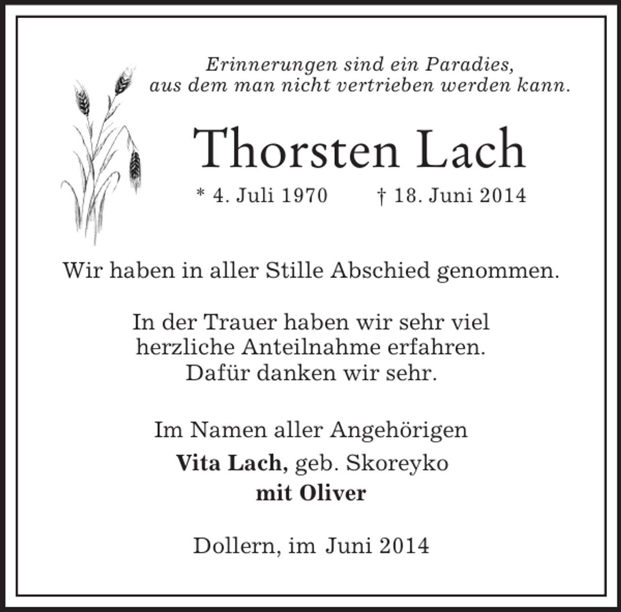 <p>Erinnerungen sind ein Paradies,<br />aus dem man nicht vertrieben werden kann.<br />Thorsten Lach<br />* 4. Juli 1970 † 18. Juni 2014</p><p>Wir haben in aller Stille Abschied genommen.</p><p>In der Trauer haben wir sehr viel<br />herzliche Anteilnahme erfahren.<br />Dafür danken wir sehr.<br />Im Namen aller Angehörigen<br />Vita Lach, geb. Skoreyko<br />mit Oliver<br />Dollern, im Juni 2014</p>