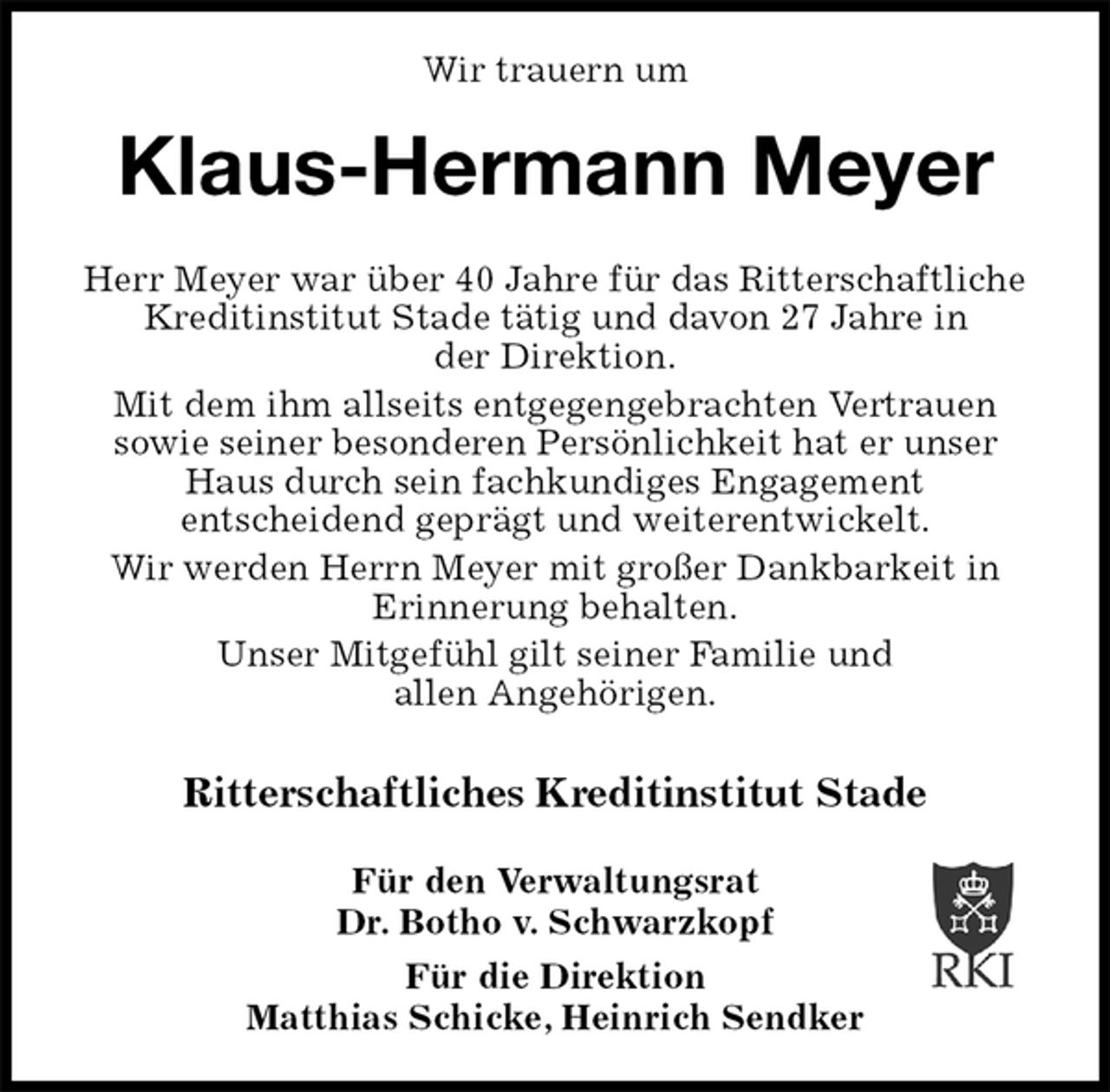 <p>Wir trauern um<br />Klaus-Hermann Meyer<br />Herr Meyer war über 40 Jahre für das Ritterschaftliche Kreditinstitut Stade tätig und davon 27 Jahre in<br />der Direktion.<br />Mit dem ihm allseits entgegengebrachten Vertrauen<br />sowie seiner besonderen Persönlichkeit hat er unser Haus durch sein fachkundiges Engagement<br />entscheidend geprägt und weiterentwickelt.<br />Wir werden Herrn Meyer mit großer Dankbarkeit in<br />Erinnerung behalten.<br />Unser Mitgefühl gilt seiner Familie und<br />allen Angehörigen.</p>
<p>Ritterschaftliches Kreditinstitut Stade</p>
<p>Für den Verwaltungsrat<br />Dr. Botho v. Schwarzkopf</p>
<p>Für die Direktion<br />Matthias Schicke, Heinrich Sendker</p>