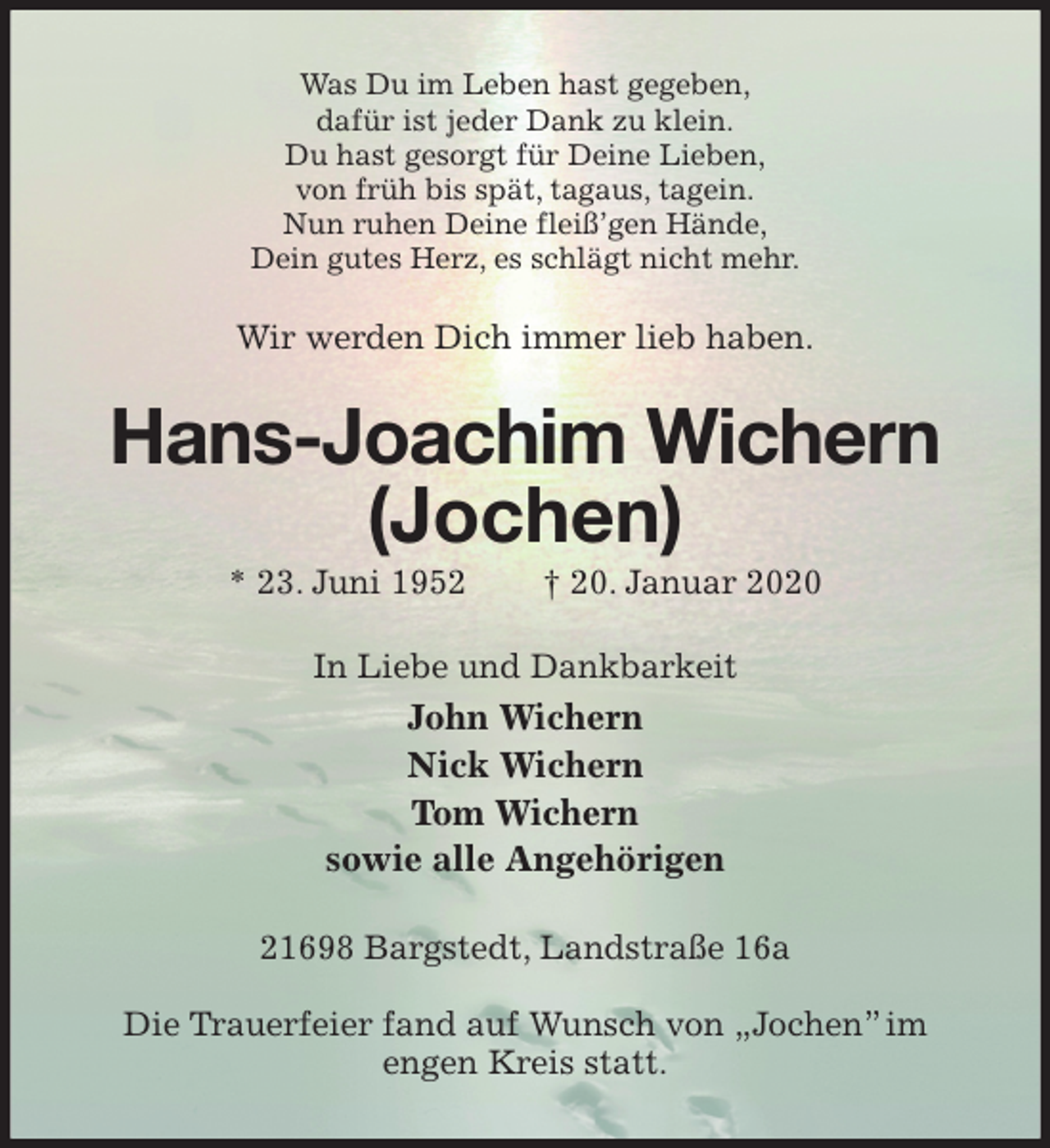 <p>Was Du im Leben hast gegeben,<br />dafür ist jeder Dank zu klein.<br />Du hast gesorgt für Deine Lieben,<br />von früh bis spät, tagaus, tagein.<br />Nun ruhen Deine fleiß’gen Hände,<br />Dein gutes Herz, es schlägt nicht mehr.<br />Wir werden Dich immer lieb haben.<br />Hans-Joachim Wichern<br />(Jochen)<br />* 23. Juni 1952 † 20. Januar 2020<br />In Liebe und Dankbarkeit<br />John Wichern<br />Nick Wichern<br />Tom Wichern<br />sowie alle Angehörigen<br />21698 Bargstedt, Landstraße 16a</p>
<p>Die Trauerfeier fand auf Wunsch von „Jochen” im engen Kreis statt.</p>