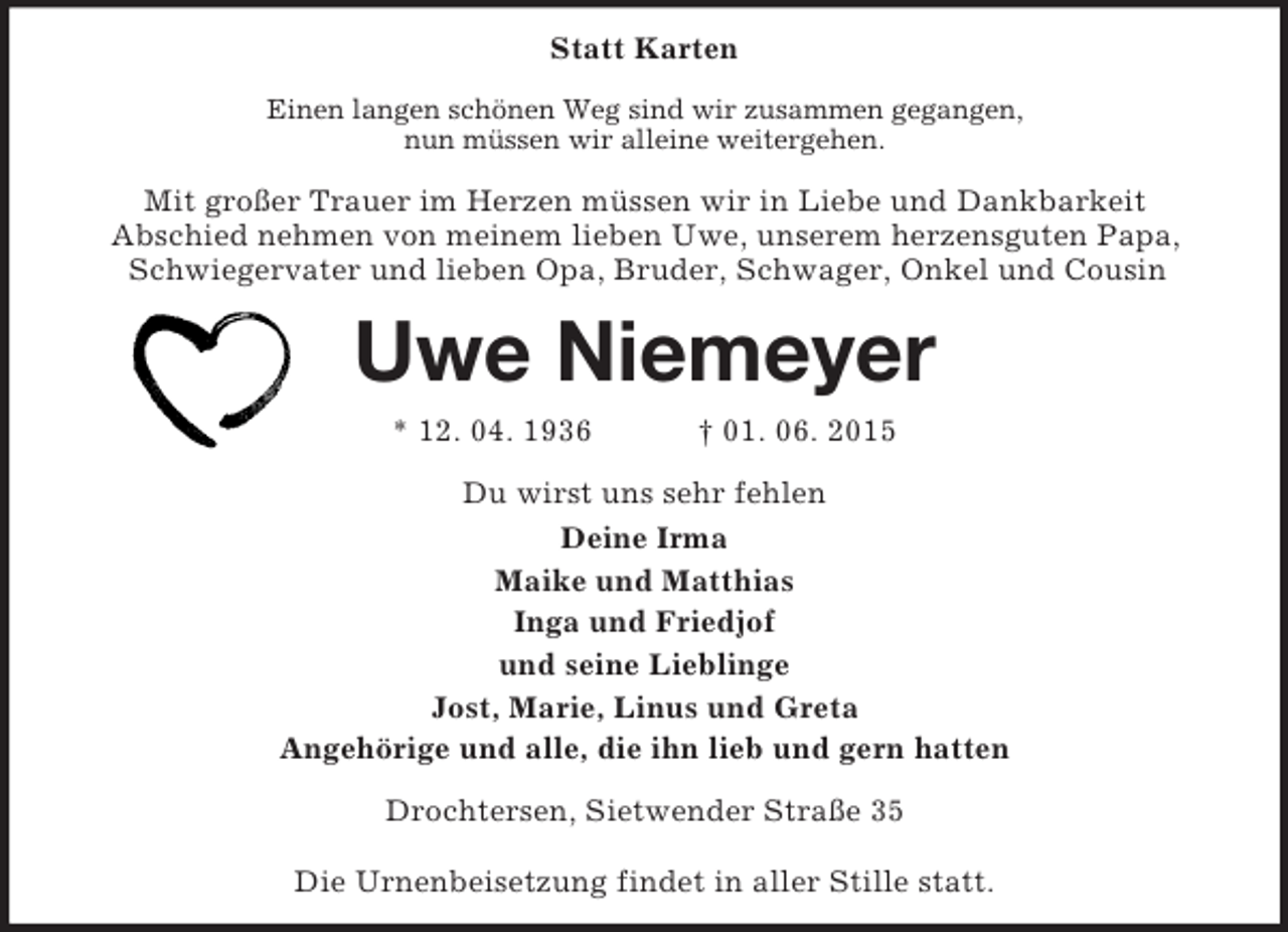 <p>Statt Karten<br />Einen langen schönen Weg sind wir zusammen gegangen,<br />nun müssen wir alleine weitergehen.<br />Mit großer Trauer im Herzen müssen wir in Liebe und Dankbarkeit<br />Abschied nehmen von meinem lieben Uwe, unserem herzensguten Papa, Schwiegervater und lieben Opa, Bruder, Schwager, Onkel und Cousin<br />Uwe Niemeyer<br />* 12. 04. 1936 † 01. 06. 2015<br />Du wirst uns sehr fehlen<br />Deine Irma<br />Maike und Matthias<br />Inga und Friedjof<br />und seine Lieblinge<br />Jost, Marie, Linus und Greta<br />Angehörige und alle, die ihn lieb und gern hatten<br />Drochtersen, Sietwender Straße 35</p>
<p>Die Urnenbeisetzung findet in aller Stille statt.</p>