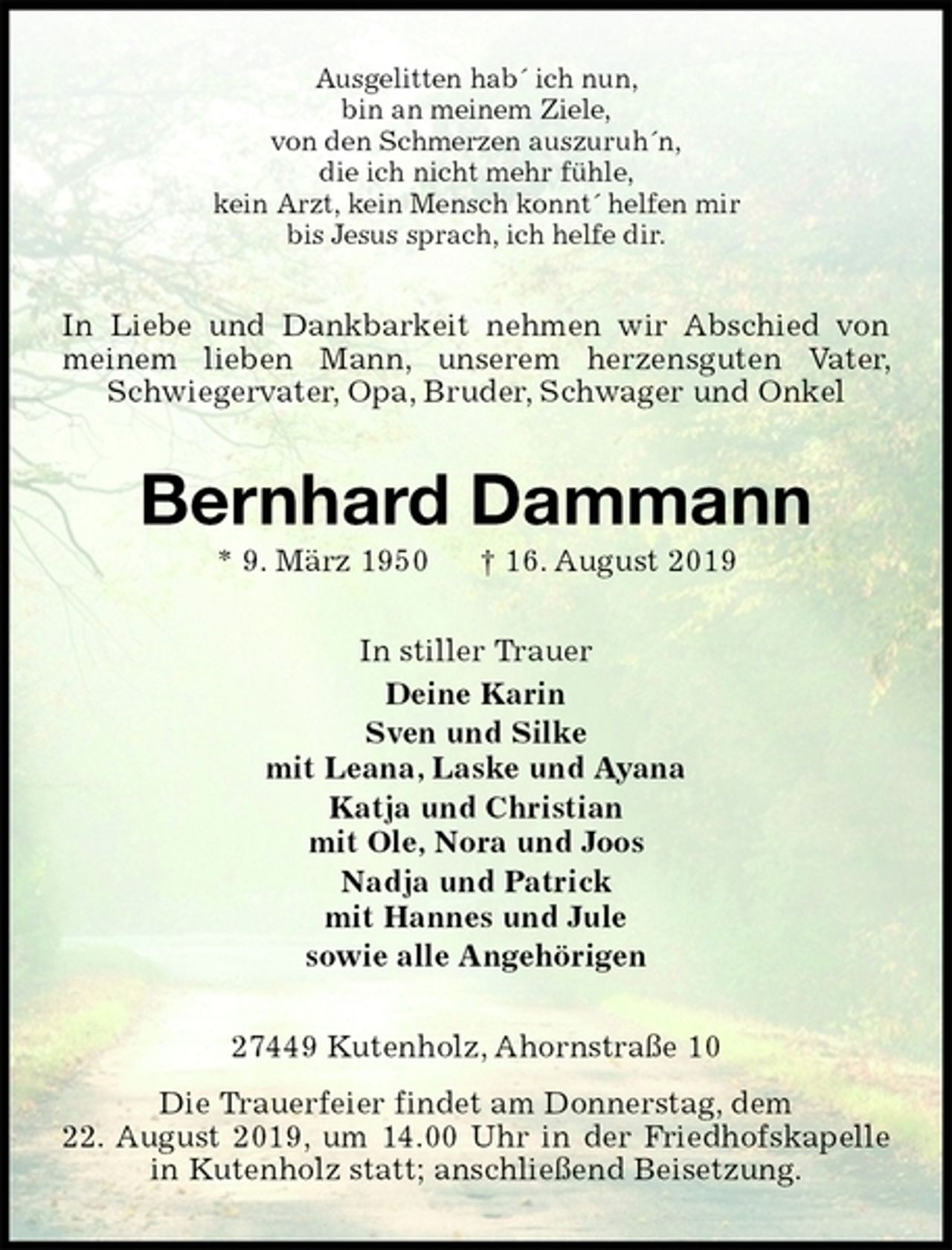 <p>Ausgelitten hab´ ich nun,<br />bin an meinem Ziele,<br />von den Schmerzen auszuruh´n,<br />die ich nicht mehr fühle,<br />kein Arzt, kein Mensch konnt´ helfen mir<br />bis Jesus sprach, ich helfe dir.<br />In Liebe und Dankbarkeit nehmen wir Abschied von meinem lieben Mann, unserem herzensguten Vater, Schwiegervater, Opa, Bruder, Schwager und Onkel<br />Bernhard Dammann<br />* 9. März 1950 † 16. August 2019<br />In stiller Trauer<br />Deine Karin<br />Sven und Silke<br />mit Leana, Laske und Ayana<br />Katja und Christian<br />mit Ole, Nora und Joos<br />Nadja und Patrick<br />mit Hannes und Jule<br />sowie alle Angehörigen<br />27449 Kutenholz, Ahornstraße 10<br />Die Trauerfeier findet am Donnerstag, dem<br />22. August 2019, um 14.00 Uhr in der Friedhofskapelle in Kutenholz statt; anschließend Beisetzung.</p>