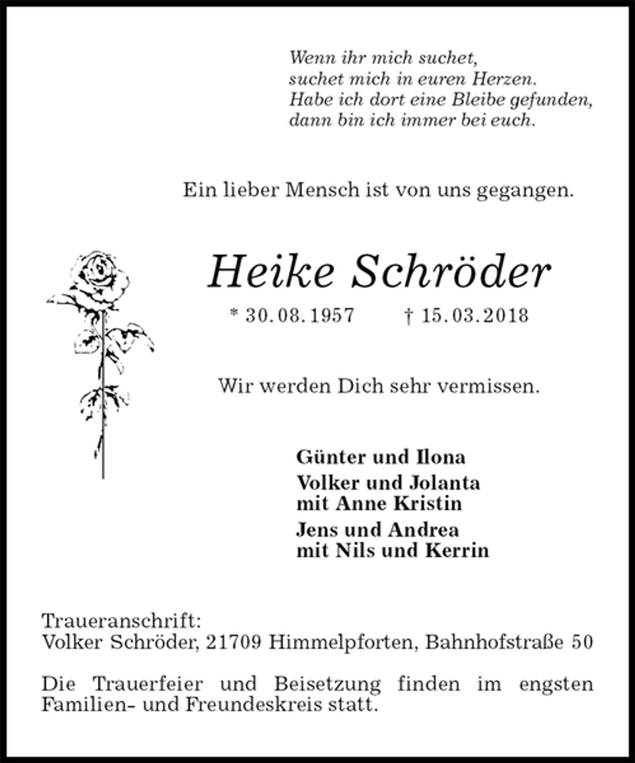 <p>Wenn ihr mich suchet,<br />suchet mich in euren Herzen.<br />Habe ich dort eine Bleibe gefunden,<br />dann bin ich immer bei euch.<br />Ein lieber Mensch ist von uns gegangen.<br />Heike Schröder<br />* 30. 08. 1957 † 15. 03. 2018<br />Wir werden Dich sehr vermissen.<br />Günter und Ilona<br />Volker und Jolanta<br />mit Anne Kristin<br />Jens und Andrea<br />mit Nils und Kerrin<br />Traueranschrift:<br />Volker Schröder, 21709 Himmelpforten, Bahnhofstraße 50</p><p>Die Trauerfeier und Beisetzung finden im engsten<br />Familien- und Freundeskreis statt.</p>