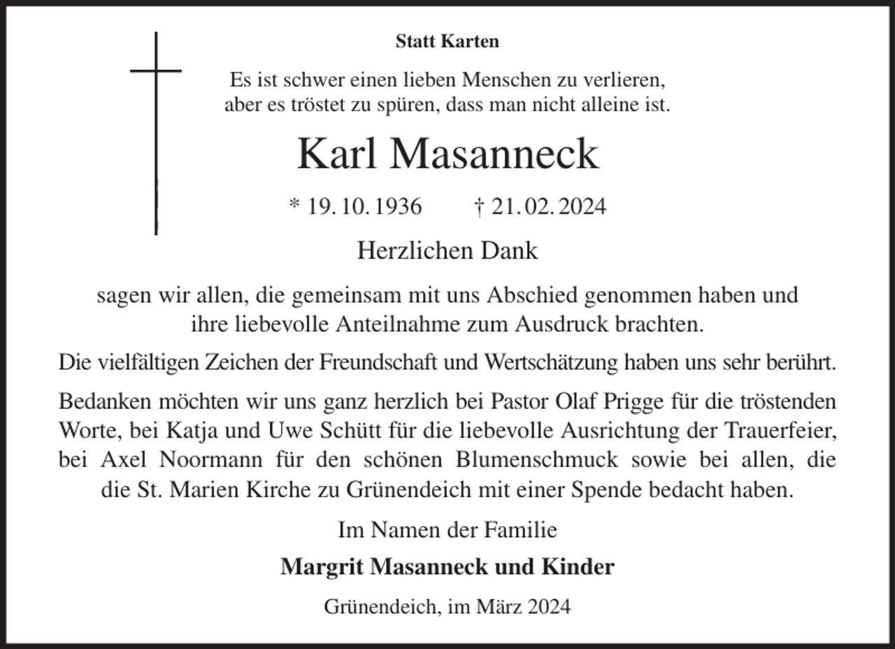 <p>Statt Karten<br />Es ist schwer einen lieben Menschen zu verlieren,<br />aber es tröstet zu spüren, dass man nicht alleine ist.<br />Karl Masanneck<br />* 19. 10. 1936 † 21. 02. 2024<br />Herzlichen Dank<br />sagen wir allen, die gemeinsam mit uns Abschied genommen haben und<br />ihre liebevolle Anteilnahme zum Ausdruck brachten.<br />Die vielfältigen Zeichen der Freundschaft und Wertschätzung haben uns sehr berührt.<br />Bedanken möchten wir uns ganz herzlich bei Pastor Olaf Prigge für die tröstenden<br />Worte, bei Katja und Uwe Schütt für die liebevolle Ausrichtung der Trauerfeier,<br />bei Axel Noormann für den schönen Blumenschmuck sowie bei allen, die<br />die St. Marien Kirche zu Grünendeich mit einer Spende bedacht haben.<br />Im Namen der Familie<br />Margrit Masanneck und Kinder<br />Grünendeich, im März 2024</p>