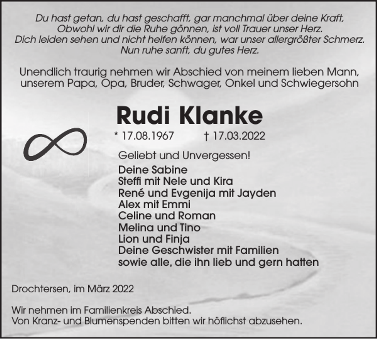 <p>Du hast getan, du hast geschafft,<br />gar manchmal über deine Kraft,<br />Obwohl wir dir die Ruhe gönnen,<br />ist voll Trauer unser Herz.<br />Dich leiden sehen und nicht helfen können,<br />war unser allergrößter Schmerz.<br />Nun ruhe sanft, du gutes Herz.</p>
<p>Unendlich traurig nehmen wir Abschied von meinem lieben Mann,<br />unserem Papa, Opa, Bruder, Schwager, Onkel und Schwiegersohn</p>
<p>Rudi Klanke<br />* 17.08.1967 † 17.03.2022<br />Geliebt und Unvergessen!</p>
<p>Deine Sabine<br />Steffi mit Nele und Kira<br />René und Evgenija mit Jayden<br />Alex mit Emmi<br />Celine und Roman<br />Melina und Tino<br />Lion und Finja<br />Deine Geschwister mit Familien<br />sowie alle, die ihn lieb und gern hatten</p>
<p>Drochtersen, im März 2022</p>
<p>Wir nehmen im Familienkreis Abschied.<br />Von Kranz- und Blumenspenden bitten wir höflichst abzusehen.</p>