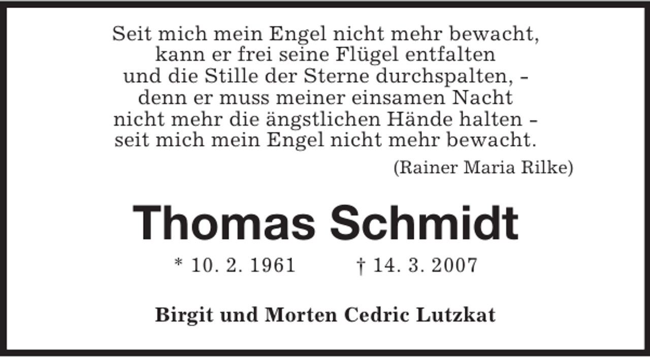 <p>Seit mich mein Engel nicht mehr bewacht,<br />kann er frei seine Flügel entfalten<br />und die Stille der Sterne durchspalten, -<br />denn er muss meiner einsamen Nacht<br />nicht mehr die ängstlichen Hände halten -<br />seit mich mein Engel nicht mehr bewacht.<br />(Rainer Maria Rilke)<br />Thomas Schmidt<br />* 10. 2. 1961 † 14. 3. 2007<br />Birgit und Morten Cedric Lutzkat</p>