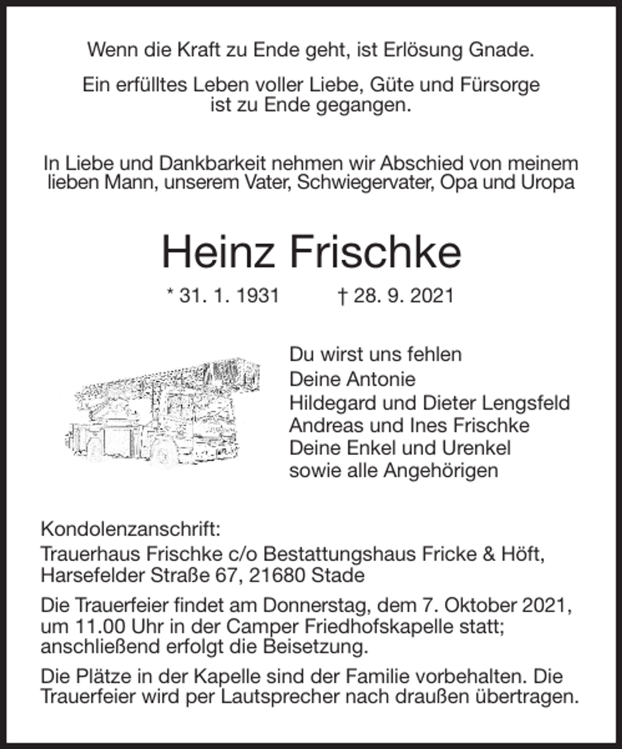 <p>Wenn die Kraft zu Ende geht, ist Erlösung Gnade.<br />Ein erfülltes Leben voller Liebe, Güte und Fürsorge<br />ist zu Ende gegangen.<br />In Liebe und Dankbarkeit nehmen wir Abschied von meinem<br />lieben Mann, unserem Vater, Schwiegervater, Opa und Uropa<br />Heinz Frischke<br />* 31. 1. 1931 † 28. 9. 2021<br />Du wirst uns fehlen<br />Deine Antonie<br />Hildegard und Dieter Lengsfeld<br />Andreas und Ines Frischke<br />Deine Enkel und Urenkel<br />sowie alle Angehörigen<br />Kondolenzanschrift:<br />Trauerhaus Frischke c/o Bestattungshaus Fricke &amp; Höft,<br />Harsefelder Straße 67, 21680 Stade<br />Die Trauerfeier findet am Donnerstag, dem 7. Oktober 2021,<br />um 11.00 Uhr in der Camper Friedhofskapelle statt;<br />anschließend erfolgt die Beisetzung.<br />Die Plätze in der Kapelle sind der Familie vorbehalten. Die<br />Trauerfeier wird per Lautsprecher nach draußen übertragen.</p>